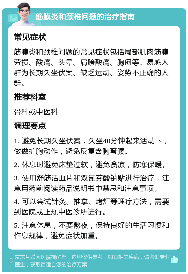 筋膜炎和颈椎问题的治疗指南 常见症状 筋膜炎和颈椎问题的常见症状包括局部肌肉筋膜劳损、酸痛、头晕、肩膀酸痛、胸闷等。易感人群为长期久坐伏案、缺乏运动、姿势不正确的人群。 推荐科室 骨科或中医科 调理要点 1. 避免长期久坐伏案，久坐40分钟起来活动下，做做扩胸动作，避免反复含胸弯腰。 2. 休息时避免床垫过软，避免贪凉，防寒保暖。 3. 使用舒筋活血片和双氯芬酸钠贴进行治疗，注意用药前阅读药品说明书中禁忌和注意事项。 4. 可以尝试针灸、推拿、烤灯等理疗方法，需要到医院或正规中医诊所进行。 5. 注意休息，不要熬夜，保持良好的生活习惯和作息规律，避免症状加重。