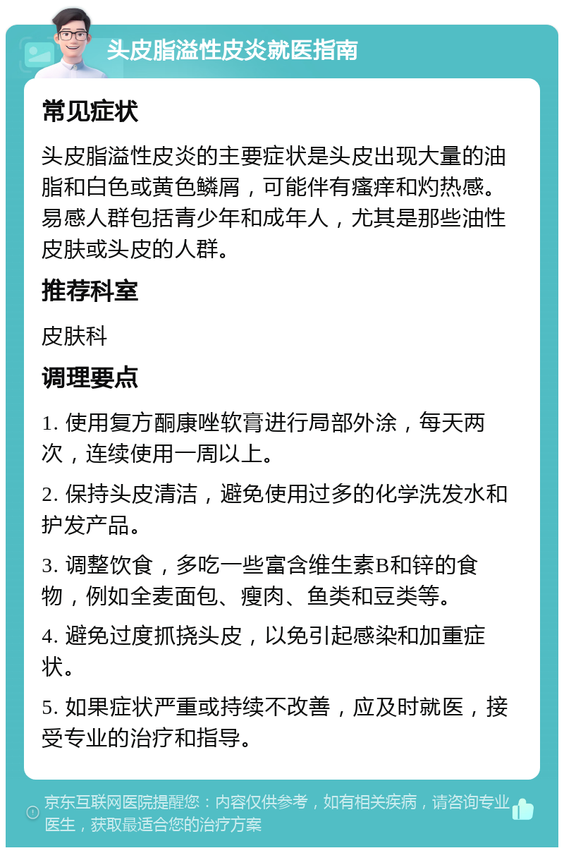 头皮脂溢性皮炎就医指南 常见症状 头皮脂溢性皮炎的主要症状是头皮出现大量的油脂和白色或黄色鳞屑，可能伴有瘙痒和灼热感。易感人群包括青少年和成年人，尤其是那些油性皮肤或头皮的人群。 推荐科室 皮肤科 调理要点 1. 使用复方酮康唑软膏进行局部外涂，每天两次，连续使用一周以上。 2. 保持头皮清洁，避免使用过多的化学洗发水和护发产品。 3. 调整饮食，多吃一些富含维生素B和锌的食物，例如全麦面包、瘦肉、鱼类和豆类等。 4. 避免过度抓挠头皮，以免引起感染和加重症状。 5. 如果症状严重或持续不改善，应及时就医，接受专业的治疗和指导。