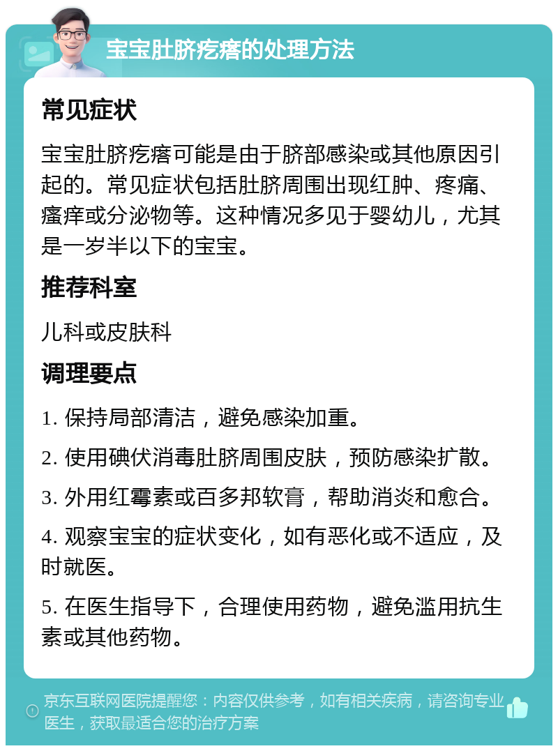 宝宝肚脐疙瘩的处理方法 常见症状 宝宝肚脐疙瘩可能是由于脐部感染或其他原因引起的。常见症状包括肚脐周围出现红肿、疼痛、瘙痒或分泌物等。这种情况多见于婴幼儿，尤其是一岁半以下的宝宝。 推荐科室 儿科或皮肤科 调理要点 1. 保持局部清洁，避免感染加重。 2. 使用碘伏消毒肚脐周围皮肤，预防感染扩散。 3. 外用红霉素或百多邦软膏，帮助消炎和愈合。 4. 观察宝宝的症状变化，如有恶化或不适应，及时就医。 5. 在医生指导下，合理使用药物，避免滥用抗生素或其他药物。