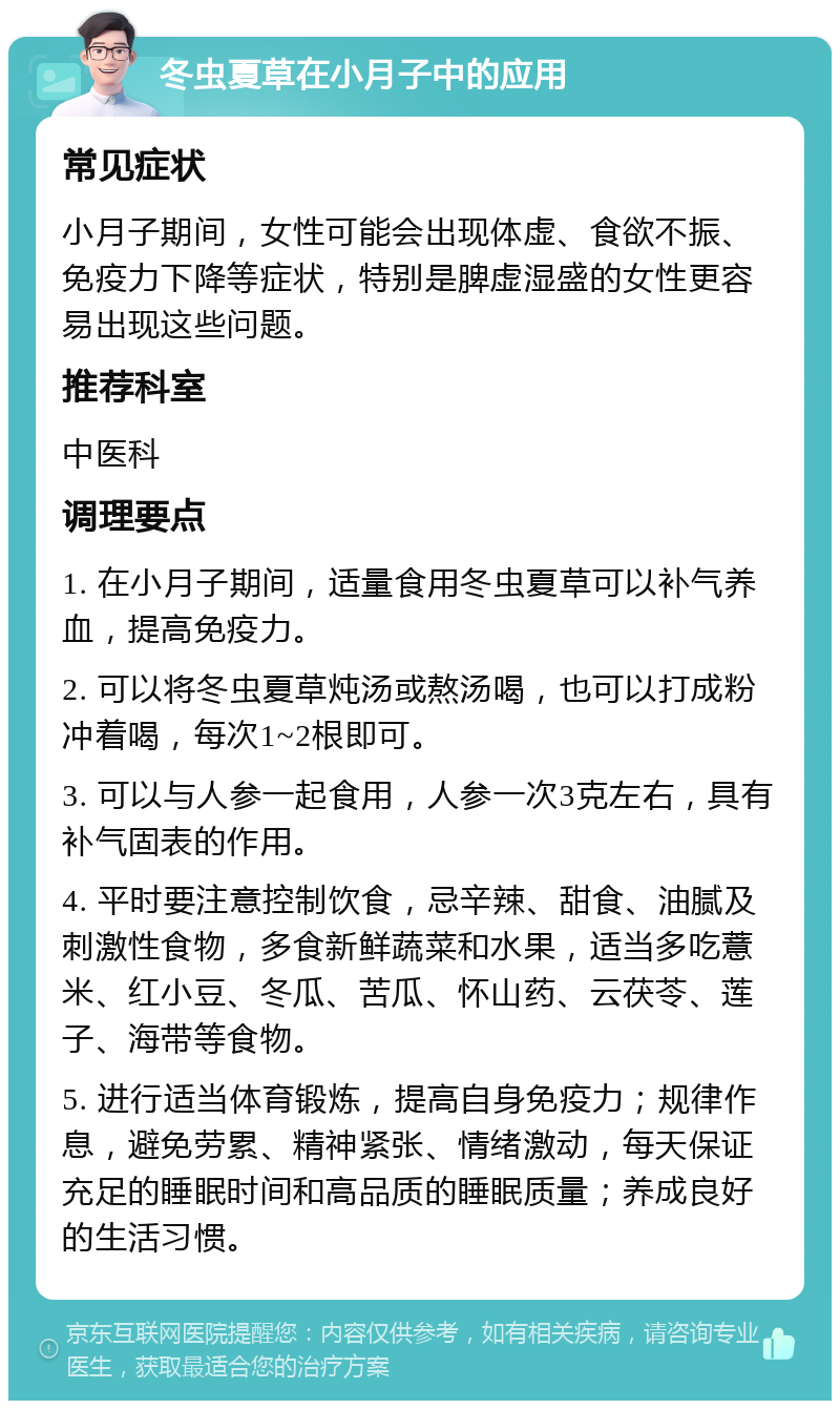 冬虫夏草在小月子中的应用 常见症状 小月子期间，女性可能会出现体虚、食欲不振、免疫力下降等症状，特别是脾虚湿盛的女性更容易出现这些问题。 推荐科室 中医科 调理要点 1. 在小月子期间，适量食用冬虫夏草可以补气养血，提高免疫力。 2. 可以将冬虫夏草炖汤或熬汤喝，也可以打成粉冲着喝，每次1~2根即可。 3. 可以与人参一起食用，人参一次3克左右，具有补气固表的作用。 4. 平时要注意控制饮食，忌辛辣、甜食、油腻及刺激性食物，多食新鲜蔬菜和水果，适当多吃薏米、红小豆、冬瓜、苦瓜、怀山药、云茯苓、莲子、海带等食物。 5. 进行适当体育锻炼，提高自身免疫力；规律作息，避免劳累、精神紧张、情绪激动，每天保证充足的睡眠时间和高品质的睡眠质量；养成良好的生活习惯。