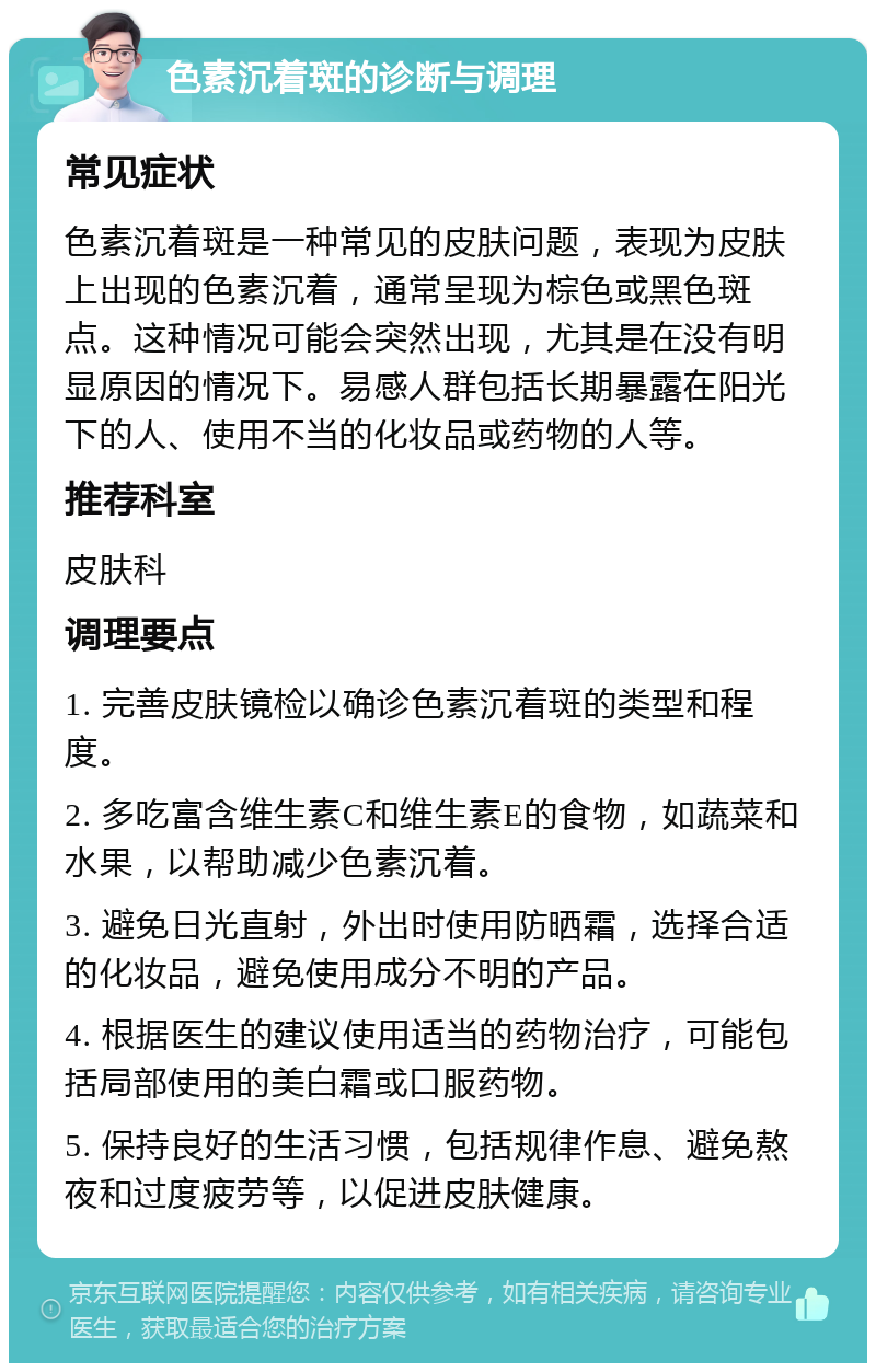 色素沉着斑的诊断与调理 常见症状 色素沉着斑是一种常见的皮肤问题，表现为皮肤上出现的色素沉着，通常呈现为棕色或黑色斑点。这种情况可能会突然出现，尤其是在没有明显原因的情况下。易感人群包括长期暴露在阳光下的人、使用不当的化妆品或药物的人等。 推荐科室 皮肤科 调理要点 1. 完善皮肤镜检以确诊色素沉着斑的类型和程度。 2. 多吃富含维生素C和维生素E的食物，如蔬菜和水果，以帮助减少色素沉着。 3. 避免日光直射，外出时使用防晒霜，选择合适的化妆品，避免使用成分不明的产品。 4. 根据医生的建议使用适当的药物治疗，可能包括局部使用的美白霜或口服药物。 5. 保持良好的生活习惯，包括规律作息、避免熬夜和过度疲劳等，以促进皮肤健康。