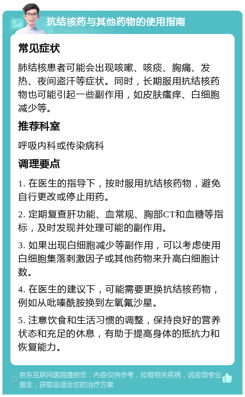 抗结核药与其他药物的使用指南 常见症状 肺结核患者可能会出现咳嗽、咳痰、胸痛、发热、夜间盗汗等症状。同时，长期服用抗结核药物也可能引起一些副作用，如皮肤瘙痒、白细胞减少等。 推荐科室 呼吸内科或传染病科 调理要点 1. 在医生的指导下，按时服用抗结核药物，避免自行更改或停止用药。 2. 定期复查肝功能、血常规、胸部CT和血糖等指标，及时发现并处理可能的副作用。 3. 如果出现白细胞减少等副作用，可以考虑使用白细胞集落刺激因子或其他药物来升高白细胞计数。 4. 在医生的建议下，可能需要更换抗结核药物，例如从吡嗪酰胺换到左氧氟沙星。 5. 注意饮食和生活习惯的调整，保持良好的营养状态和充足的休息，有助于提高身体的抵抗力和恢复能力。