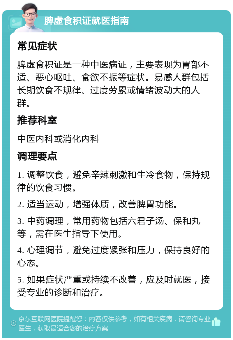 脾虚食积证就医指南 常见症状 脾虚食积证是一种中医病证，主要表现为胃部不适、恶心呕吐、食欲不振等症状。易感人群包括长期饮食不规律、过度劳累或情绪波动大的人群。 推荐科室 中医内科或消化内科 调理要点 1. 调整饮食，避免辛辣刺激和生冷食物，保持规律的饮食习惯。 2. 适当运动，增强体质，改善脾胃功能。 3. 中药调理，常用药物包括六君子汤、保和丸等，需在医生指导下使用。 4. 心理调节，避免过度紧张和压力，保持良好的心态。 5. 如果症状严重或持续不改善，应及时就医，接受专业的诊断和治疗。