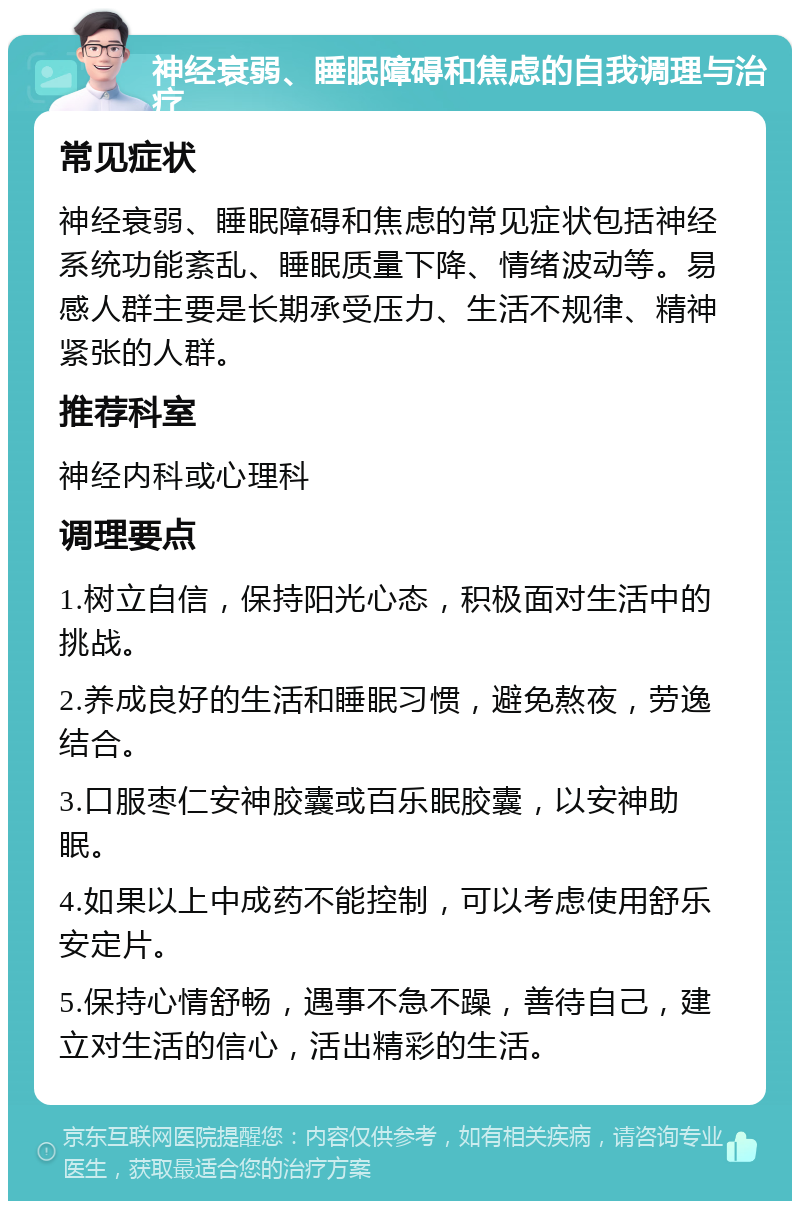 神经衰弱、睡眠障碍和焦虑的自我调理与治疗 常见症状 神经衰弱、睡眠障碍和焦虑的常见症状包括神经系统功能紊乱、睡眠质量下降、情绪波动等。易感人群主要是长期承受压力、生活不规律、精神紧张的人群。 推荐科室 神经内科或心理科 调理要点 1.树立自信，保持阳光心态，积极面对生活中的挑战。 2.养成良好的生活和睡眠习惯，避免熬夜，劳逸结合。 3.口服枣仁安神胶囊或百乐眠胶囊，以安神助眠。 4.如果以上中成药不能控制，可以考虑使用舒乐安定片。 5.保持心情舒畅，遇事不急不躁，善待自己，建立对生活的信心，活出精彩的生活。