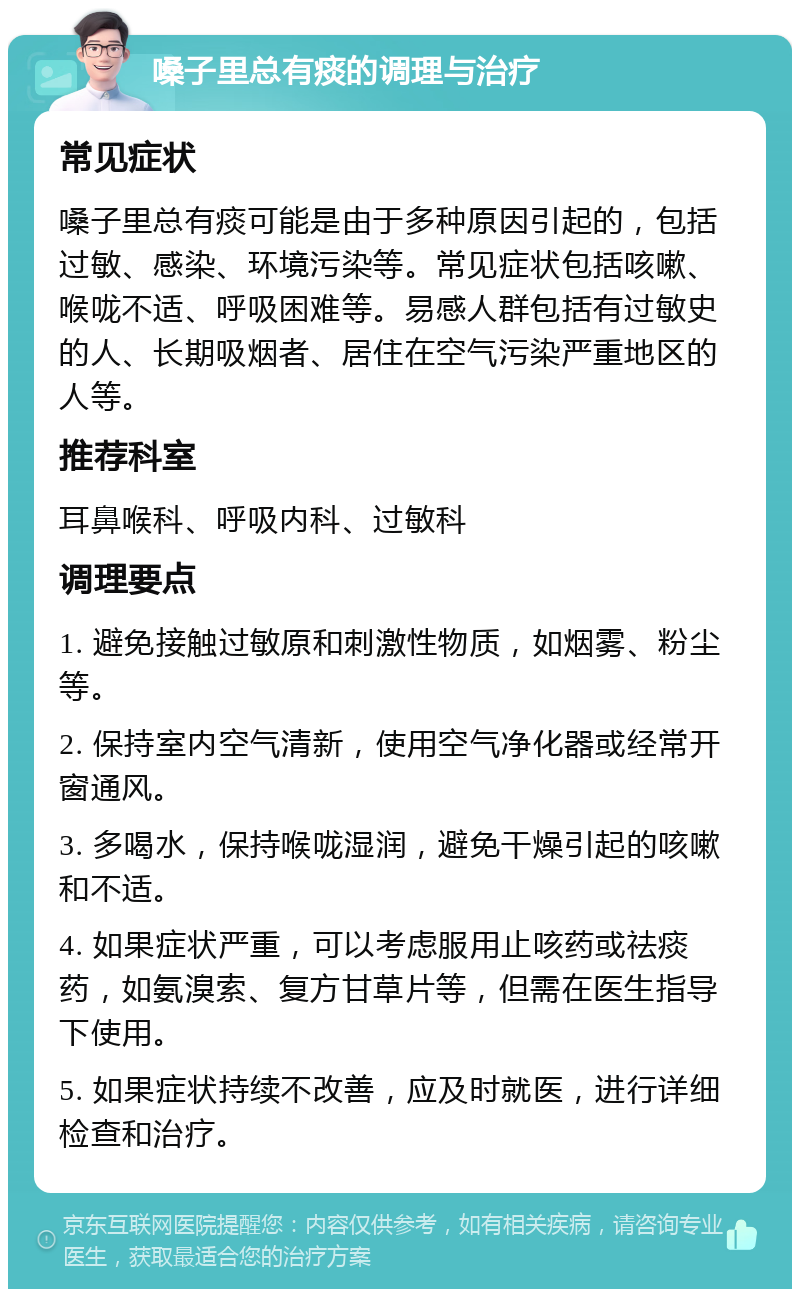 嗓子里总有痰的调理与治疗 常见症状 嗓子里总有痰可能是由于多种原因引起的，包括过敏、感染、环境污染等。常见症状包括咳嗽、喉咙不适、呼吸困难等。易感人群包括有过敏史的人、长期吸烟者、居住在空气污染严重地区的人等。 推荐科室 耳鼻喉科、呼吸内科、过敏科 调理要点 1. 避免接触过敏原和刺激性物质，如烟雾、粉尘等。 2. 保持室内空气清新，使用空气净化器或经常开窗通风。 3. 多喝水，保持喉咙湿润，避免干燥引起的咳嗽和不适。 4. 如果症状严重，可以考虑服用止咳药或祛痰药，如氨溴索、复方甘草片等，但需在医生指导下使用。 5. 如果症状持续不改善，应及时就医，进行详细检查和治疗。