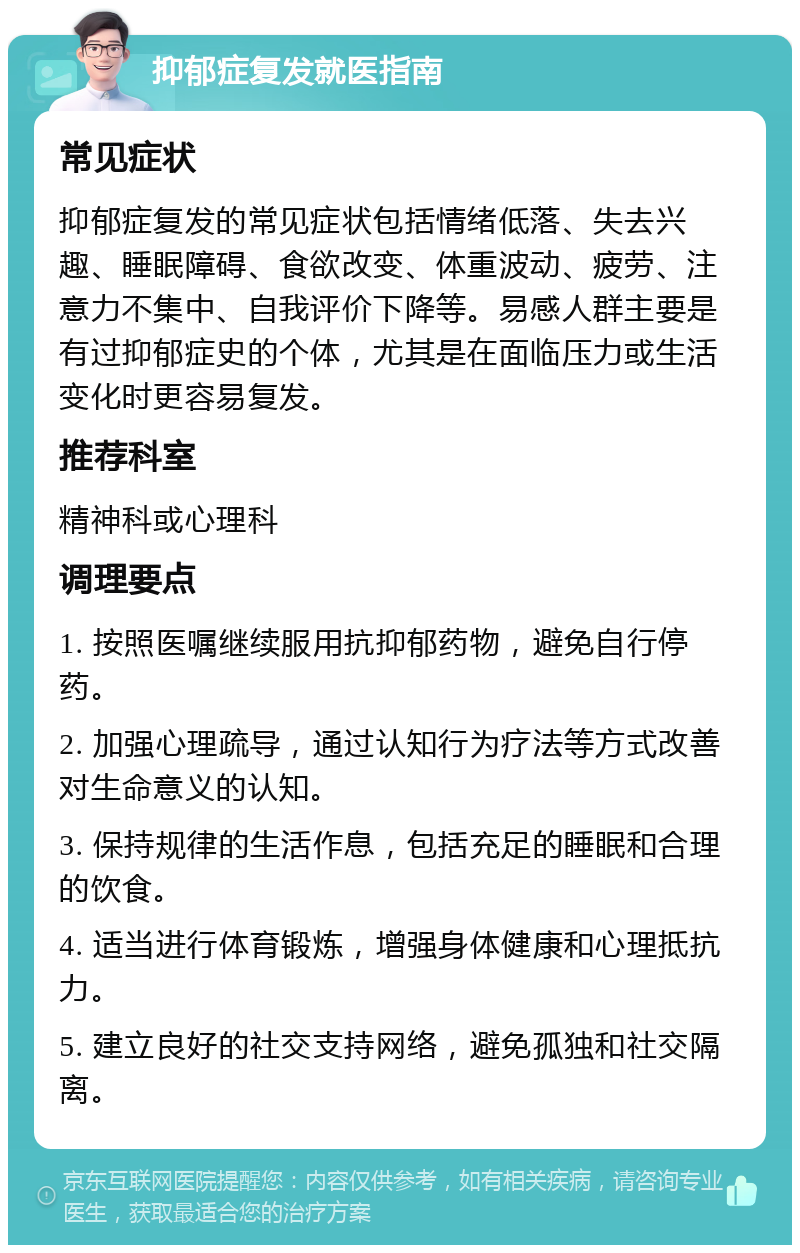 抑郁症复发就医指南 常见症状 抑郁症复发的常见症状包括情绪低落、失去兴趣、睡眠障碍、食欲改变、体重波动、疲劳、注意力不集中、自我评价下降等。易感人群主要是有过抑郁症史的个体，尤其是在面临压力或生活变化时更容易复发。 推荐科室 精神科或心理科 调理要点 1. 按照医嘱继续服用抗抑郁药物，避免自行停药。 2. 加强心理疏导，通过认知行为疗法等方式改善对生命意义的认知。 3. 保持规律的生活作息，包括充足的睡眠和合理的饮食。 4. 适当进行体育锻炼，增强身体健康和心理抵抗力。 5. 建立良好的社交支持网络，避免孤独和社交隔离。