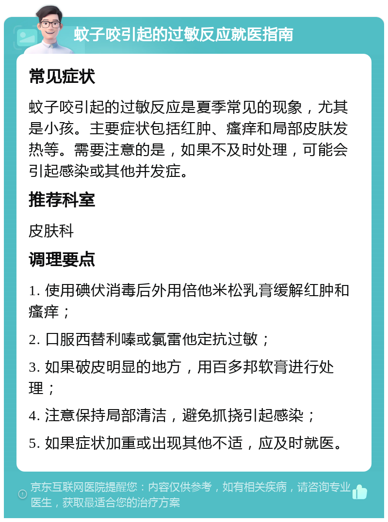 蚊子咬引起的过敏反应就医指南 常见症状 蚊子咬引起的过敏反应是夏季常见的现象，尤其是小孩。主要症状包括红肿、瘙痒和局部皮肤发热等。需要注意的是，如果不及时处理，可能会引起感染或其他并发症。 推荐科室 皮肤科 调理要点 1. 使用碘伏消毒后外用倍他米松乳膏缓解红肿和瘙痒； 2. 口服西替利嗪或氯雷他定抗过敏； 3. 如果破皮明显的地方，用百多邦软膏进行处理； 4. 注意保持局部清洁，避免抓挠引起感染； 5. 如果症状加重或出现其他不适，应及时就医。