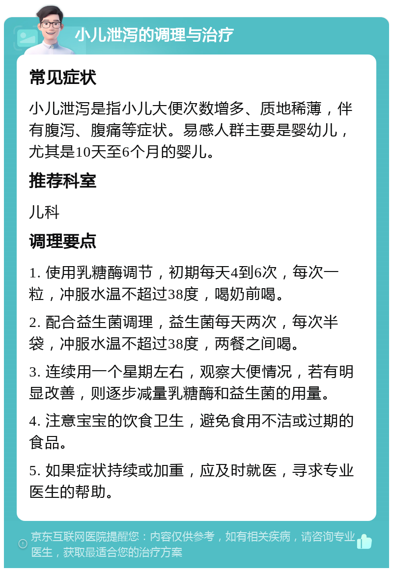 小儿泄泻的调理与治疗 常见症状 小儿泄泻是指小儿大便次数增多、质地稀薄，伴有腹泻、腹痛等症状。易感人群主要是婴幼儿，尤其是10天至6个月的婴儿。 推荐科室 儿科 调理要点 1. 使用乳糖酶调节，初期每天4到6次，每次一粒，冲服水温不超过38度，喝奶前喝。 2. 配合益生菌调理，益生菌每天两次，每次半袋，冲服水温不超过38度，两餐之间喝。 3. 连续用一个星期左右，观察大便情况，若有明显改善，则逐步减量乳糖酶和益生菌的用量。 4. 注意宝宝的饮食卫生，避免食用不洁或过期的食品。 5. 如果症状持续或加重，应及时就医，寻求专业医生的帮助。