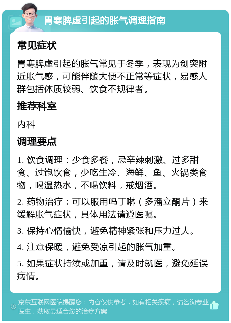 胃寒脾虚引起的胀气调理指南 常见症状 胃寒脾虚引起的胀气常见于冬季，表现为剑突附近胀气感，可能伴随大便不正常等症状，易感人群包括体质较弱、饮食不规律者。 推荐科室 内科 调理要点 1. 饮食调理：少食多餐，忌辛辣刺激、过多甜食、过饱饮食，少吃生冷、海鲜、鱼、火锅类食物，喝温热水，不喝饮料，戒烟酒。 2. 药物治疗：可以服用吗丁啉（多潘立酮片）来缓解胀气症状，具体用法请遵医嘱。 3. 保持心情愉快，避免精神紧张和压力过大。 4. 注意保暖，避免受凉引起的胀气加重。 5. 如果症状持续或加重，请及时就医，避免延误病情。