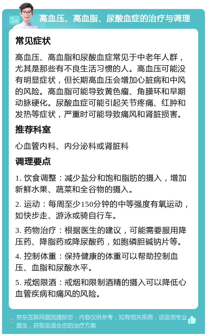 高血压、高血脂、尿酸血症的治疗与调理 常见症状 高血压、高血脂和尿酸血症常见于中老年人群，尤其是那些有不良生活习惯的人。高血压可能没有明显症状，但长期高血压会增加心脏病和中风的风险。高血脂可能导致黄色瘤、角膜环和早期动脉硬化。尿酸血症可能引起关节疼痛、红肿和发热等症状，严重时可能导致痛风和肾脏损害。 推荐科室 心血管内科、内分泌科或肾脏科 调理要点 1. 饮食调整：减少盐分和饱和脂肪的摄入，增加新鲜水果、蔬菜和全谷物的摄入。 2. 运动：每周至少150分钟的中等强度有氧运动，如快步走、游泳或骑自行车。 3. 药物治疗：根据医生的建议，可能需要服用降压药、降脂药或降尿酸药，如胞磷胆碱钠片等。 4. 控制体重：保持健康的体重可以帮助控制血压、血脂和尿酸水平。 5. 戒烟限酒：戒烟和限制酒精的摄入可以降低心血管疾病和痛风的风险。