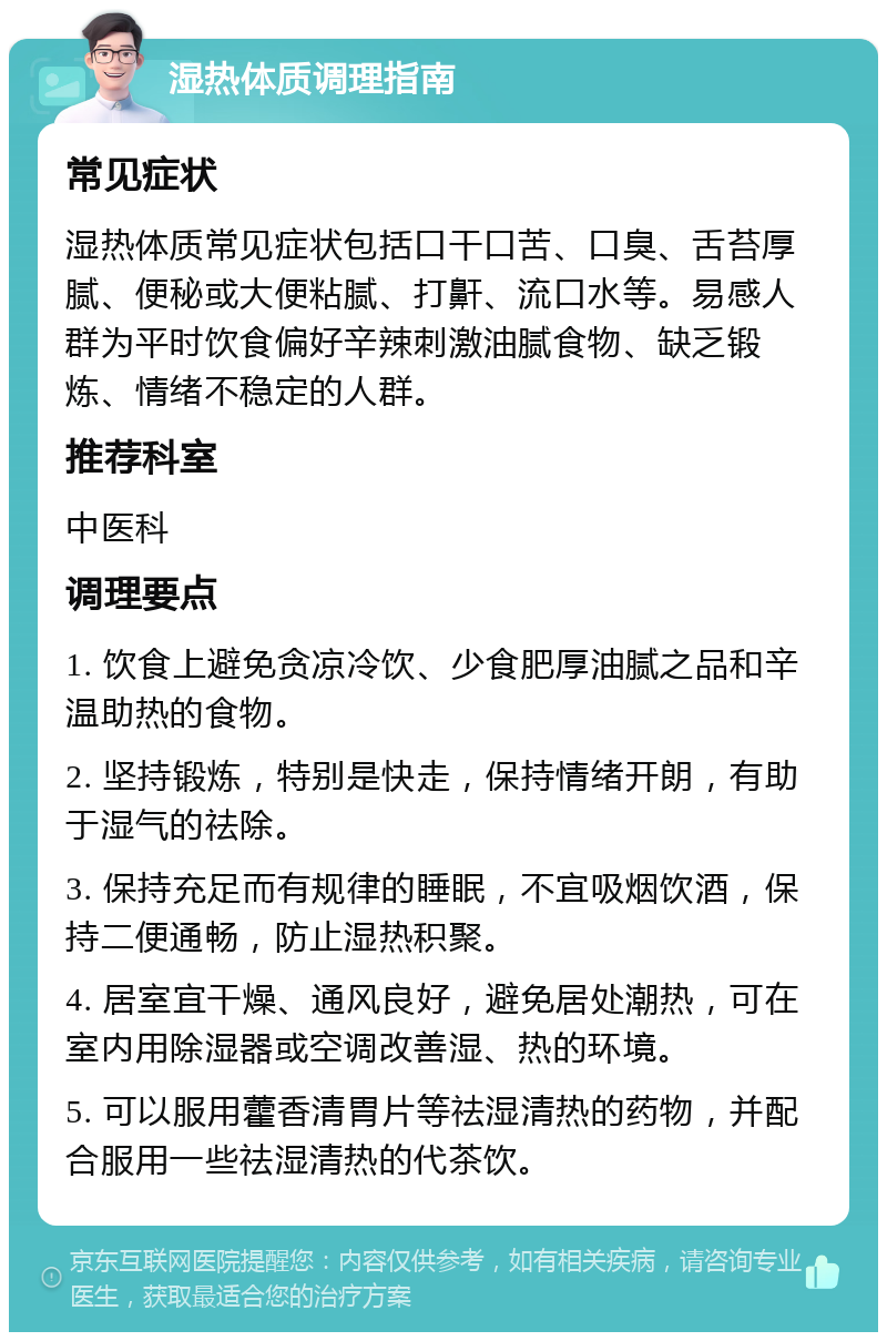 湿热体质调理指南 常见症状 湿热体质常见症状包括口干口苦、口臭、舌苔厚腻、便秘或大便粘腻、打鼾、流口水等。易感人群为平时饮食偏好辛辣刺激油腻食物、缺乏锻炼、情绪不稳定的人群。 推荐科室 中医科 调理要点 1. 饮食上避免贪凉冷饮、少食肥厚油腻之品和辛温助热的食物。 2. 坚持锻炼，特别是快走，保持情绪开朗，有助于湿气的祛除。 3. 保持充足而有规律的睡眠，不宜吸烟饮酒，保持二便通畅，防止湿热积聚。 4. 居室宜干燥、通风良好，避免居处潮热，可在室内用除湿器或空调改善湿、热的环境。 5. 可以服用藿香清胃片等祛湿清热的药物，并配合服用一些祛湿清热的代茶饮。