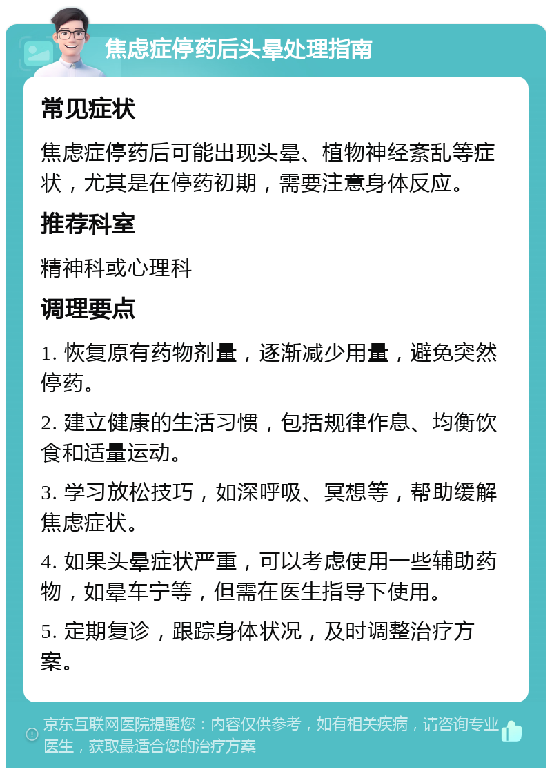 焦虑症停药后头晕处理指南 常见症状 焦虑症停药后可能出现头晕、植物神经紊乱等症状，尤其是在停药初期，需要注意身体反应。 推荐科室 精神科或心理科 调理要点 1. 恢复原有药物剂量，逐渐减少用量，避免突然停药。 2. 建立健康的生活习惯，包括规律作息、均衡饮食和适量运动。 3. 学习放松技巧，如深呼吸、冥想等，帮助缓解焦虑症状。 4. 如果头晕症状严重，可以考虑使用一些辅助药物，如晕车宁等，但需在医生指导下使用。 5. 定期复诊，跟踪身体状况，及时调整治疗方案。