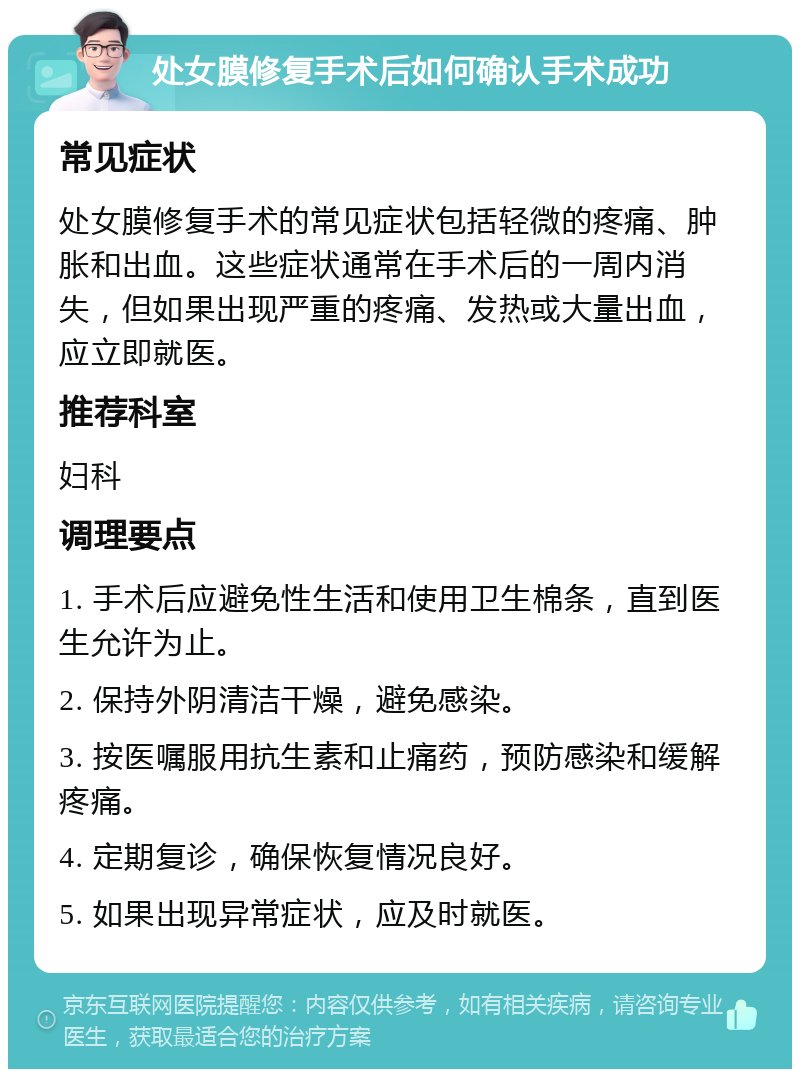 处女膜修复手术后如何确认手术成功 常见症状 处女膜修复手术的常见症状包括轻微的疼痛、肿胀和出血。这些症状通常在手术后的一周内消失，但如果出现严重的疼痛、发热或大量出血，应立即就医。 推荐科室 妇科 调理要点 1. 手术后应避免性生活和使用卫生棉条，直到医生允许为止。 2. 保持外阴清洁干燥，避免感染。 3. 按医嘱服用抗生素和止痛药，预防感染和缓解疼痛。 4. 定期复诊，确保恢复情况良好。 5. 如果出现异常症状，应及时就医。