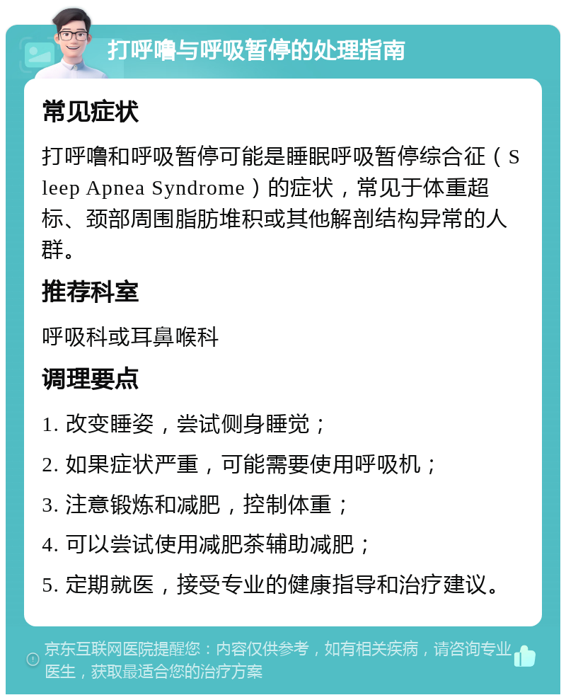 打呼噜与呼吸暂停的处理指南 常见症状 打呼噜和呼吸暂停可能是睡眠呼吸暂停综合征（Sleep Apnea Syndrome）的症状，常见于体重超标、颈部周围脂肪堆积或其他解剖结构异常的人群。 推荐科室 呼吸科或耳鼻喉科 调理要点 1. 改变睡姿，尝试侧身睡觉； 2. 如果症状严重，可能需要使用呼吸机； 3. 注意锻炼和减肥，控制体重； 4. 可以尝试使用减肥茶辅助减肥； 5. 定期就医，接受专业的健康指导和治疗建议。