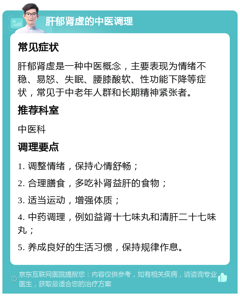 肝郁肾虚的中医调理 常见症状 肝郁肾虚是一种中医概念，主要表现为情绪不稳、易怒、失眠、腰膝酸软、性功能下降等症状，常见于中老年人群和长期精神紧张者。 推荐科室 中医科 调理要点 1. 调整情绪，保持心情舒畅； 2. 合理膳食，多吃补肾益肝的食物； 3. 适当运动，增强体质； 4. 中药调理，例如益肾十七味丸和清肝二十七味丸； 5. 养成良好的生活习惯，保持规律作息。