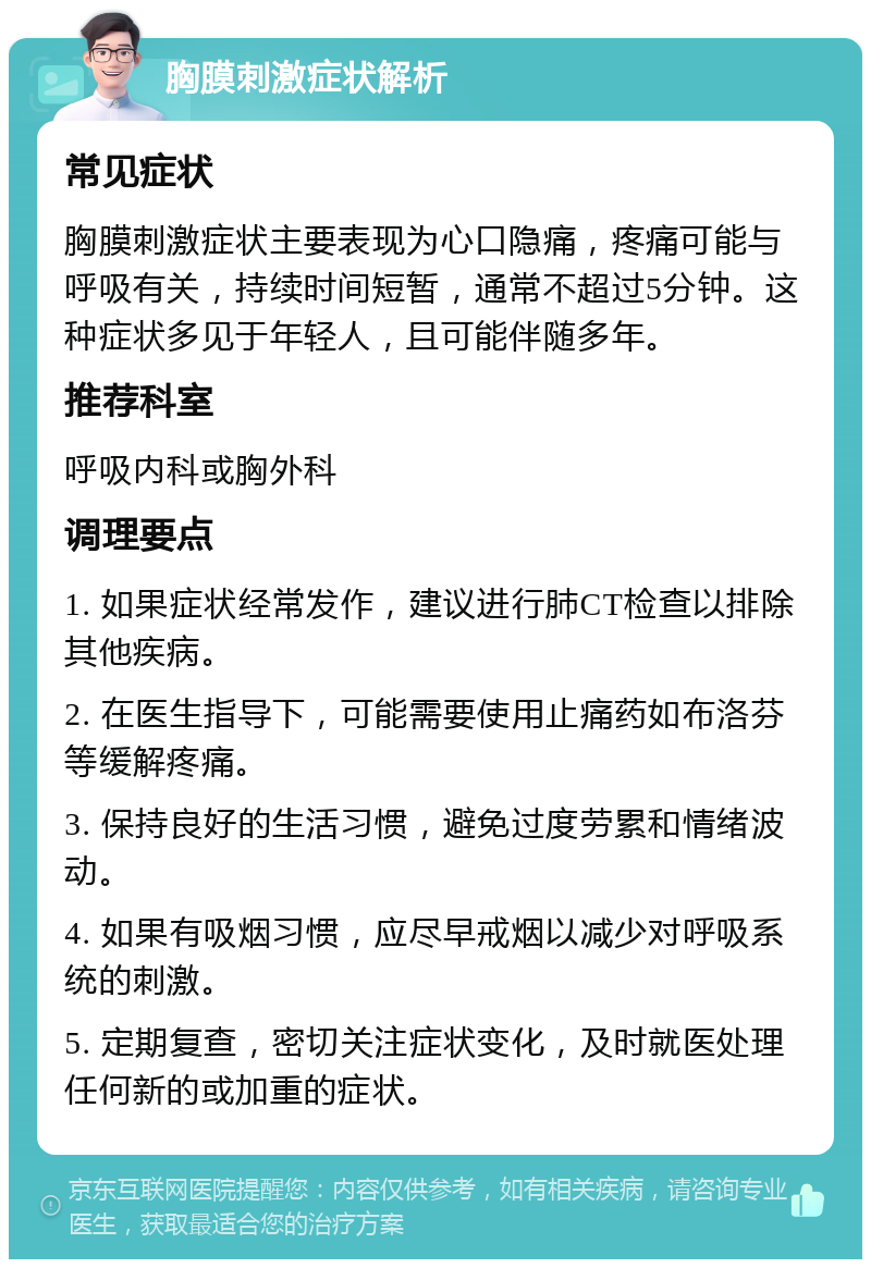 胸膜刺激症状解析 常见症状 胸膜刺激症状主要表现为心口隐痛，疼痛可能与呼吸有关，持续时间短暂，通常不超过5分钟。这种症状多见于年轻人，且可能伴随多年。 推荐科室 呼吸内科或胸外科 调理要点 1. 如果症状经常发作，建议进行肺CT检查以排除其他疾病。 2. 在医生指导下，可能需要使用止痛药如布洛芬等缓解疼痛。 3. 保持良好的生活习惯，避免过度劳累和情绪波动。 4. 如果有吸烟习惯，应尽早戒烟以减少对呼吸系统的刺激。 5. 定期复查，密切关注症状变化，及时就医处理任何新的或加重的症状。