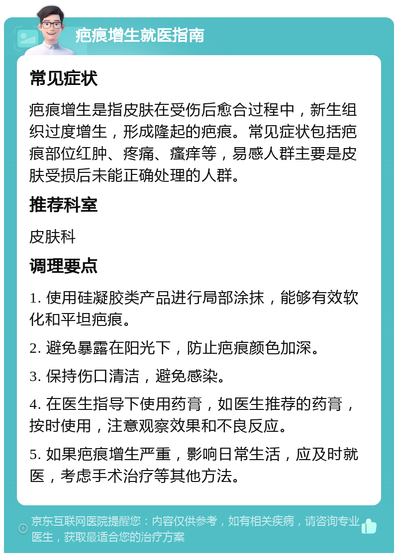 疤痕增生就医指南 常见症状 疤痕增生是指皮肤在受伤后愈合过程中，新生组织过度增生，形成隆起的疤痕。常见症状包括疤痕部位红肿、疼痛、瘙痒等，易感人群主要是皮肤受损后未能正确处理的人群。 推荐科室 皮肤科 调理要点 1. 使用硅凝胶类产品进行局部涂抹，能够有效软化和平坦疤痕。 2. 避免暴露在阳光下，防止疤痕颜色加深。 3. 保持伤口清洁，避免感染。 4. 在医生指导下使用药膏，如医生推荐的药膏，按时使用，注意观察效果和不良反应。 5. 如果疤痕增生严重，影响日常生活，应及时就医，考虑手术治疗等其他方法。