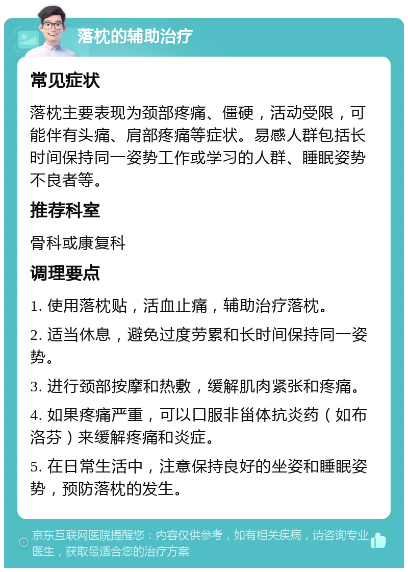 落枕的辅助治疗 常见症状 落枕主要表现为颈部疼痛、僵硬，活动受限，可能伴有头痛、肩部疼痛等症状。易感人群包括长时间保持同一姿势工作或学习的人群、睡眠姿势不良者等。 推荐科室 骨科或康复科 调理要点 1. 使用落枕贴，活血止痛，辅助治疗落枕。 2. 适当休息，避免过度劳累和长时间保持同一姿势。 3. 进行颈部按摩和热敷，缓解肌肉紧张和疼痛。 4. 如果疼痛严重，可以口服非甾体抗炎药（如布洛芬）来缓解疼痛和炎症。 5. 在日常生活中，注意保持良好的坐姿和睡眠姿势，预防落枕的发生。