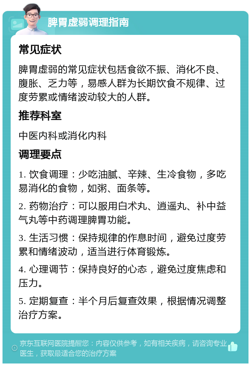 脾胃虚弱调理指南 常见症状 脾胃虚弱的常见症状包括食欲不振、消化不良、腹胀、乏力等，易感人群为长期饮食不规律、过度劳累或情绪波动较大的人群。 推荐科室 中医内科或消化内科 调理要点 1. 饮食调理：少吃油腻、辛辣、生冷食物，多吃易消化的食物，如粥、面条等。 2. 药物治疗：可以服用白术丸、逍遥丸、补中益气丸等中药调理脾胃功能。 3. 生活习惯：保持规律的作息时间，避免过度劳累和情绪波动，适当进行体育锻炼。 4. 心理调节：保持良好的心态，避免过度焦虑和压力。 5. 定期复查：半个月后复查效果，根据情况调整治疗方案。