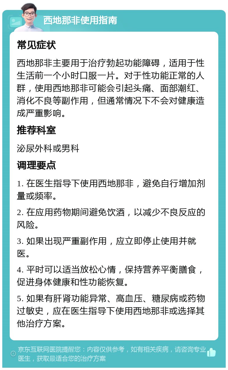 西地那非使用指南 常见症状 西地那非主要用于治疗勃起功能障碍，适用于性生活前一个小时口服一片。对于性功能正常的人群，使用西地那非可能会引起头痛、面部潮红、消化不良等副作用，但通常情况下不会对健康造成严重影响。 推荐科室 泌尿外科或男科 调理要点 1. 在医生指导下使用西地那非，避免自行增加剂量或频率。 2. 在应用药物期间避免饮酒，以减少不良反应的风险。 3. 如果出现严重副作用，应立即停止使用并就医。 4. 平时可以适当放松心情，保持营养平衡膳食，促进身体健康和性功能恢复。 5. 如果有肝肾功能异常、高血压、糖尿病或药物过敏史，应在医生指导下使用西地那非或选择其他治疗方案。