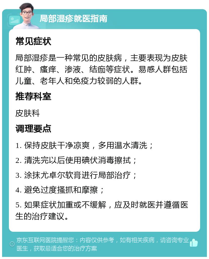 局部湿疹就医指南 常见症状 局部湿疹是一种常见的皮肤病，主要表现为皮肤红肿、瘙痒、渗液、结痂等症状。易感人群包括儿童、老年人和免疫力较弱的人群。 推荐科室 皮肤科 调理要点 1. 保持皮肤干净凉爽，多用温水清洗； 2. 清洗完以后使用碘伏消毒擦拭； 3. 涂抹尤卓尔软膏进行局部治疗； 4. 避免过度搔抓和摩擦； 5. 如果症状加重或不缓解，应及时就医并遵循医生的治疗建议。