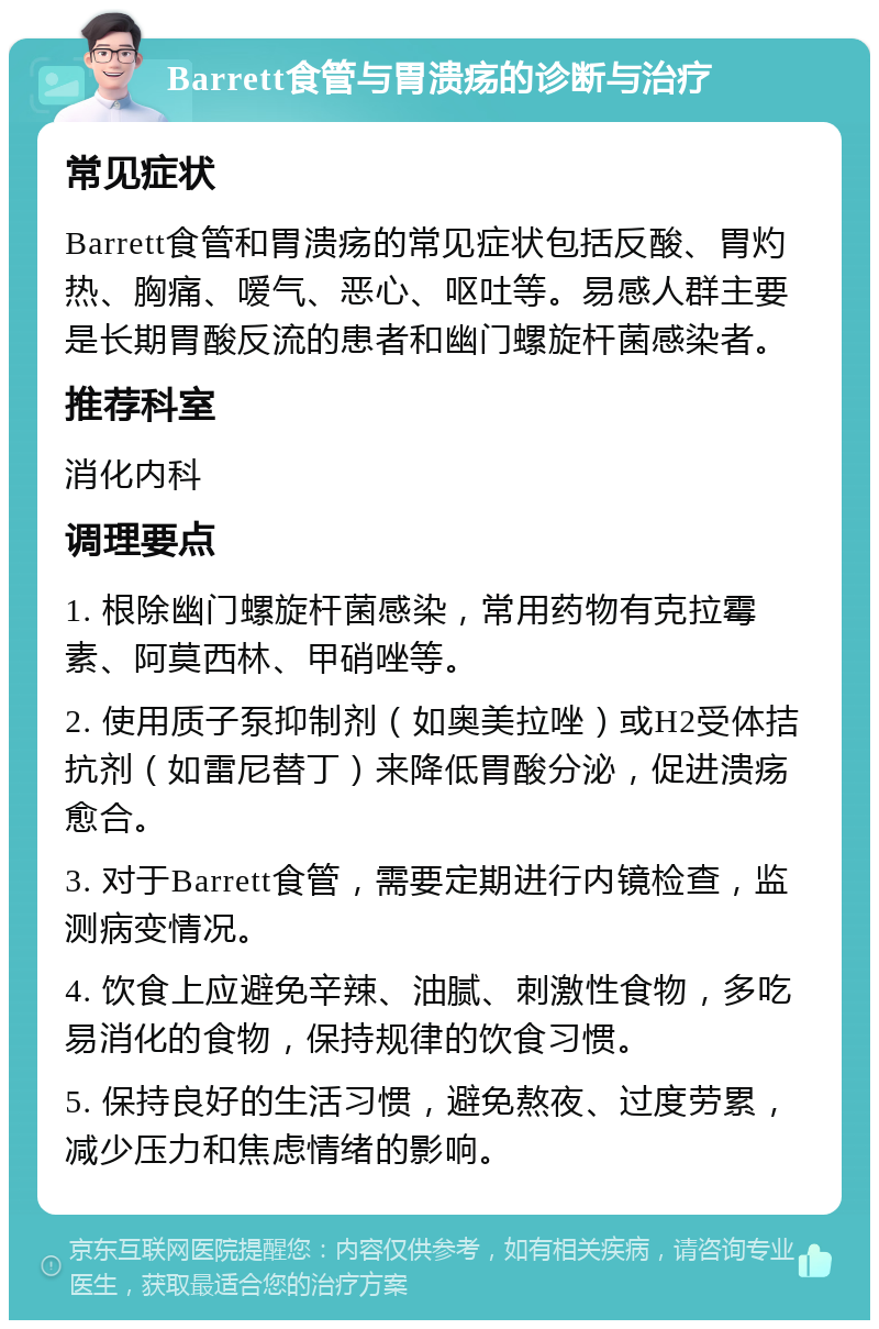 Barrett食管与胃溃疡的诊断与治疗 常见症状 Barrett食管和胃溃疡的常见症状包括反酸、胃灼热、胸痛、嗳气、恶心、呕吐等。易感人群主要是长期胃酸反流的患者和幽门螺旋杆菌感染者。 推荐科室 消化内科 调理要点 1. 根除幽门螺旋杆菌感染，常用药物有克拉霉素、阿莫西林、甲硝唑等。 2. 使用质子泵抑制剂（如奥美拉唑）或H2受体拮抗剂（如雷尼替丁）来降低胃酸分泌，促进溃疡愈合。 3. 对于Barrett食管，需要定期进行内镜检查，监测病变情况。 4. 饮食上应避免辛辣、油腻、刺激性食物，多吃易消化的食物，保持规律的饮食习惯。 5. 保持良好的生活习惯，避免熬夜、过度劳累，减少压力和焦虑情绪的影响。