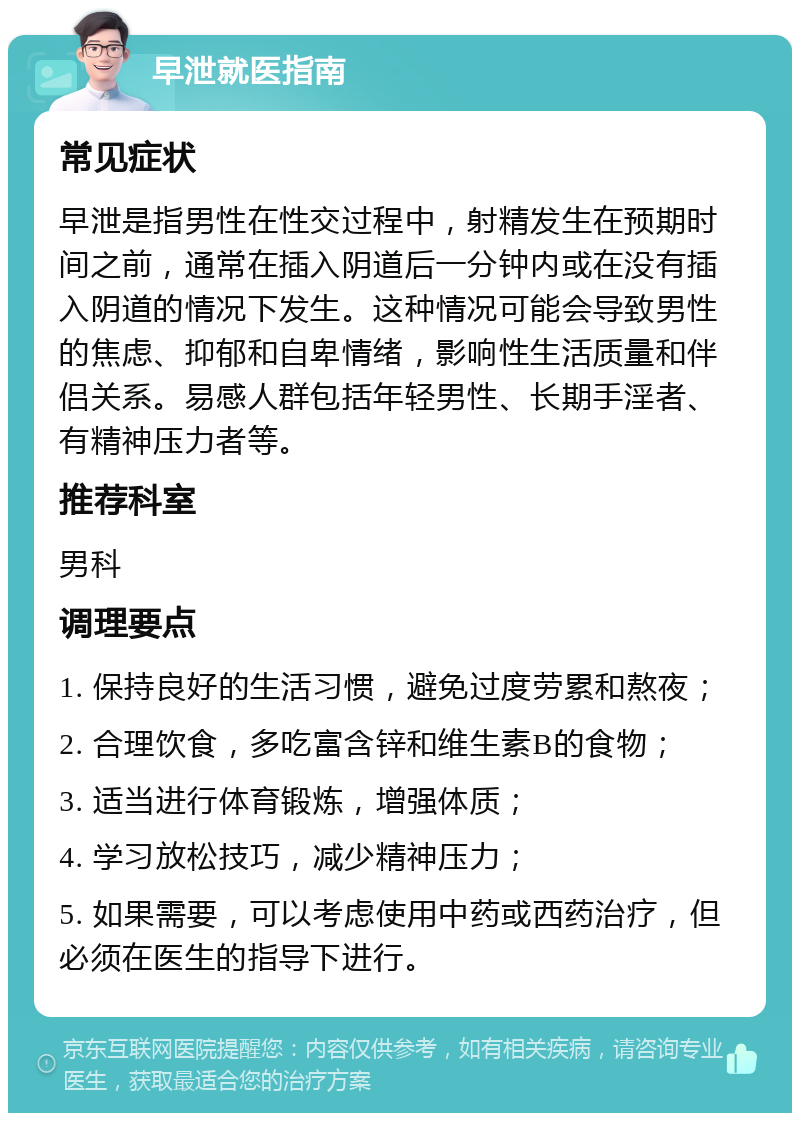 早泄就医指南 常见症状 早泄是指男性在性交过程中，射精发生在预期时间之前，通常在插入阴道后一分钟内或在没有插入阴道的情况下发生。这种情况可能会导致男性的焦虑、抑郁和自卑情绪，影响性生活质量和伴侣关系。易感人群包括年轻男性、长期手淫者、有精神压力者等。 推荐科室 男科 调理要点 1. 保持良好的生活习惯，避免过度劳累和熬夜； 2. 合理饮食，多吃富含锌和维生素B的食物； 3. 适当进行体育锻炼，增强体质； 4. 学习放松技巧，减少精神压力； 5. 如果需要，可以考虑使用中药或西药治疗，但必须在医生的指导下进行。