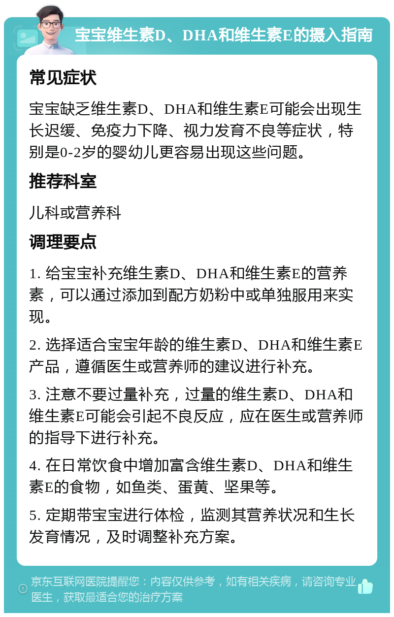 宝宝维生素D、DHA和维生素E的摄入指南 常见症状 宝宝缺乏维生素D、DHA和维生素E可能会出现生长迟缓、免疫力下降、视力发育不良等症状，特别是0-2岁的婴幼儿更容易出现这些问题。 推荐科室 儿科或营养科 调理要点 1. 给宝宝补充维生素D、DHA和维生素E的营养素，可以通过添加到配方奶粉中或单独服用来实现。 2. 选择适合宝宝年龄的维生素D、DHA和维生素E产品，遵循医生或营养师的建议进行补充。 3. 注意不要过量补充，过量的维生素D、DHA和维生素E可能会引起不良反应，应在医生或营养师的指导下进行补充。 4. 在日常饮食中增加富含维生素D、DHA和维生素E的食物，如鱼类、蛋黄、坚果等。 5. 定期带宝宝进行体检，监测其营养状况和生长发育情况，及时调整补充方案。