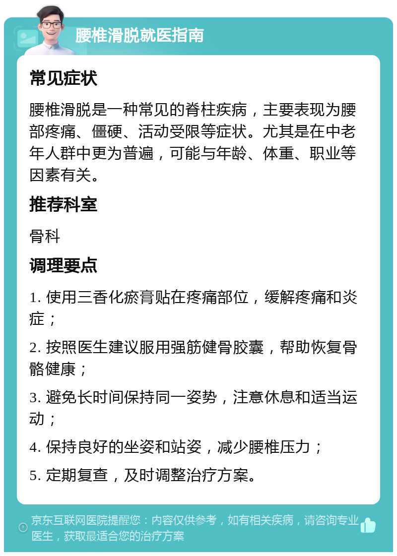 腰椎滑脱就医指南 常见症状 腰椎滑脱是一种常见的脊柱疾病，主要表现为腰部疼痛、僵硬、活动受限等症状。尤其是在中老年人群中更为普遍，可能与年龄、体重、职业等因素有关。 推荐科室 骨科 调理要点 1. 使用三香化瘀膏贴在疼痛部位，缓解疼痛和炎症； 2. 按照医生建议服用强筋健骨胶囊，帮助恢复骨骼健康； 3. 避免长时间保持同一姿势，注意休息和适当运动； 4. 保持良好的坐姿和站姿，减少腰椎压力； 5. 定期复查，及时调整治疗方案。