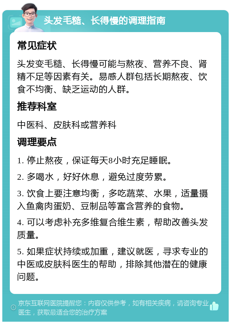 头发毛糙、长得慢的调理指南 常见症状 头发变毛糙、长得慢可能与熬夜、营养不良、肾精不足等因素有关。易感人群包括长期熬夜、饮食不均衡、缺乏运动的人群。 推荐科室 中医科、皮肤科或营养科 调理要点 1. 停止熬夜，保证每天8小时充足睡眠。 2. 多喝水，好好休息，避免过度劳累。 3. 饮食上要注意均衡，多吃蔬菜、水果，适量摄入鱼禽肉蛋奶、豆制品等富含营养的食物。 4. 可以考虑补充多维复合维生素，帮助改善头发质量。 5. 如果症状持续或加重，建议就医，寻求专业的中医或皮肤科医生的帮助，排除其他潜在的健康问题。