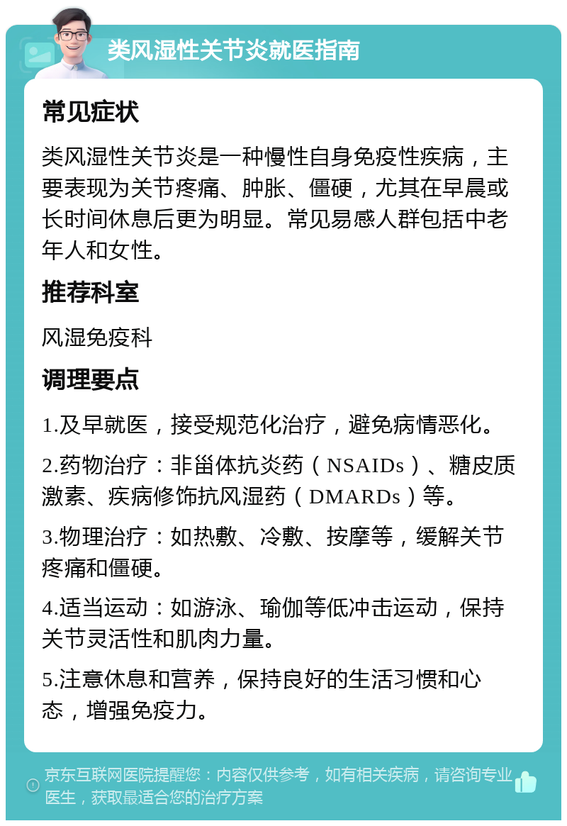 类风湿性关节炎就医指南 常见症状 类风湿性关节炎是一种慢性自身免疫性疾病，主要表现为关节疼痛、肿胀、僵硬，尤其在早晨或长时间休息后更为明显。常见易感人群包括中老年人和女性。 推荐科室 风湿免疫科 调理要点 1.及早就医，接受规范化治疗，避免病情恶化。 2.药物治疗：非甾体抗炎药（NSAIDs）、糖皮质激素、疾病修饰抗风湿药（DMARDs）等。 3.物理治疗：如热敷、冷敷、按摩等，缓解关节疼痛和僵硬。 4.适当运动：如游泳、瑜伽等低冲击运动，保持关节灵活性和肌肉力量。 5.注意休息和营养，保持良好的生活习惯和心态，增强免疫力。