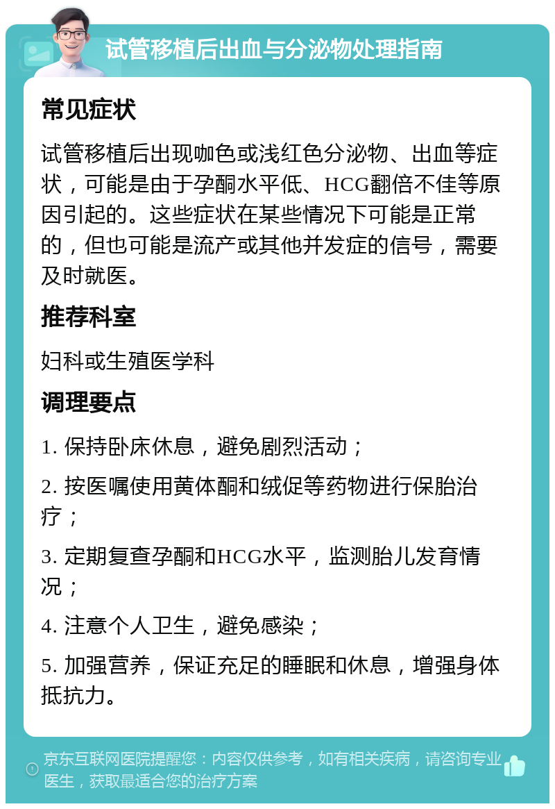 试管移植后出血与分泌物处理指南 常见症状 试管移植后出现咖色或浅红色分泌物、出血等症状，可能是由于孕酮水平低、HCG翻倍不佳等原因引起的。这些症状在某些情况下可能是正常的，但也可能是流产或其他并发症的信号，需要及时就医。 推荐科室 妇科或生殖医学科 调理要点 1. 保持卧床休息，避免剧烈活动； 2. 按医嘱使用黄体酮和绒促等药物进行保胎治疗； 3. 定期复查孕酮和HCG水平，监测胎儿发育情况； 4. 注意个人卫生，避免感染； 5. 加强营养，保证充足的睡眠和休息，增强身体抵抗力。