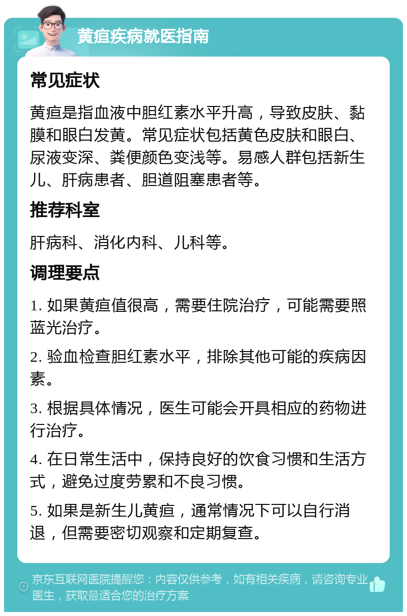 黄疸疾病就医指南 常见症状 黄疸是指血液中胆红素水平升高，导致皮肤、黏膜和眼白发黄。常见症状包括黄色皮肤和眼白、尿液变深、粪便颜色变浅等。易感人群包括新生儿、肝病患者、胆道阻塞患者等。 推荐科室 肝病科、消化内科、儿科等。 调理要点 1. 如果黄疸值很高，需要住院治疗，可能需要照蓝光治疗。 2. 验血检查胆红素水平，排除其他可能的疾病因素。 3. 根据具体情况，医生可能会开具相应的药物进行治疗。 4. 在日常生活中，保持良好的饮食习惯和生活方式，避免过度劳累和不良习惯。 5. 如果是新生儿黄疸，通常情况下可以自行消退，但需要密切观察和定期复查。