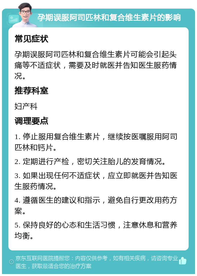 孕期误服阿司匹林和复合维生素片的影响 常见症状 孕期误服阿司匹林和复合维生素片可能会引起头痛等不适症状，需要及时就医并告知医生服药情况。 推荐科室 妇产科 调理要点 1. 停止服用复合维生素片，继续按医嘱服用阿司匹林和钙片。 2. 定期进行产检，密切关注胎儿的发育情况。 3. 如果出现任何不适症状，应立即就医并告知医生服药情况。 4. 遵循医生的建议和指示，避免自行更改用药方案。 5. 保持良好的心态和生活习惯，注意休息和营养均衡。