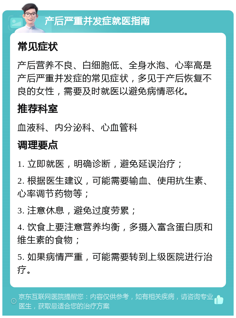 产后严重并发症就医指南 常见症状 产后营养不良、白细胞低、全身水泡、心率高是产后严重并发症的常见症状，多见于产后恢复不良的女性，需要及时就医以避免病情恶化。 推荐科室 血液科、内分泌科、心血管科 调理要点 1. 立即就医，明确诊断，避免延误治疗； 2. 根据医生建议，可能需要输血、使用抗生素、心率调节药物等； 3. 注意休息，避免过度劳累； 4. 饮食上要注意营养均衡，多摄入富含蛋白质和维生素的食物； 5. 如果病情严重，可能需要转到上级医院进行治疗。