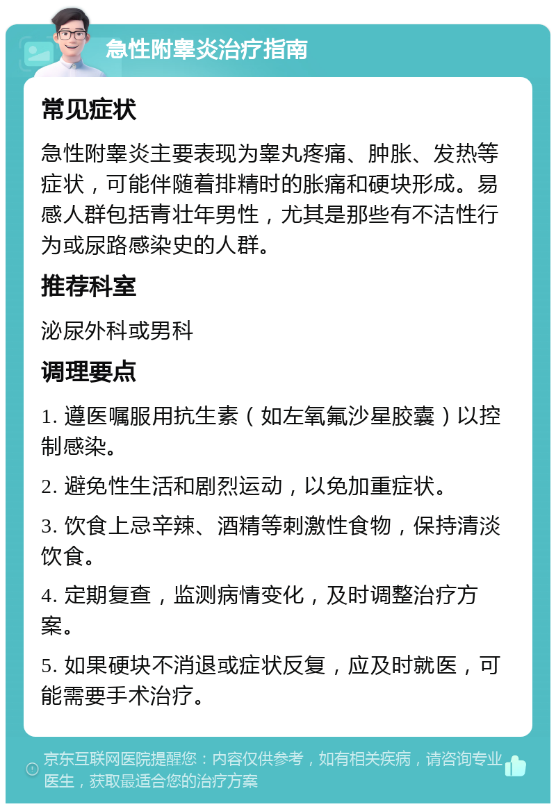 急性附睾炎治疗指南 常见症状 急性附睾炎主要表现为睾丸疼痛、肿胀、发热等症状，可能伴随着排精时的胀痛和硬块形成。易感人群包括青壮年男性，尤其是那些有不洁性行为或尿路感染史的人群。 推荐科室 泌尿外科或男科 调理要点 1. 遵医嘱服用抗生素（如左氧氟沙星胶囊）以控制感染。 2. 避免性生活和剧烈运动，以免加重症状。 3. 饮食上忌辛辣、酒精等刺激性食物，保持清淡饮食。 4. 定期复查，监测病情变化，及时调整治疗方案。 5. 如果硬块不消退或症状反复，应及时就医，可能需要手术治疗。