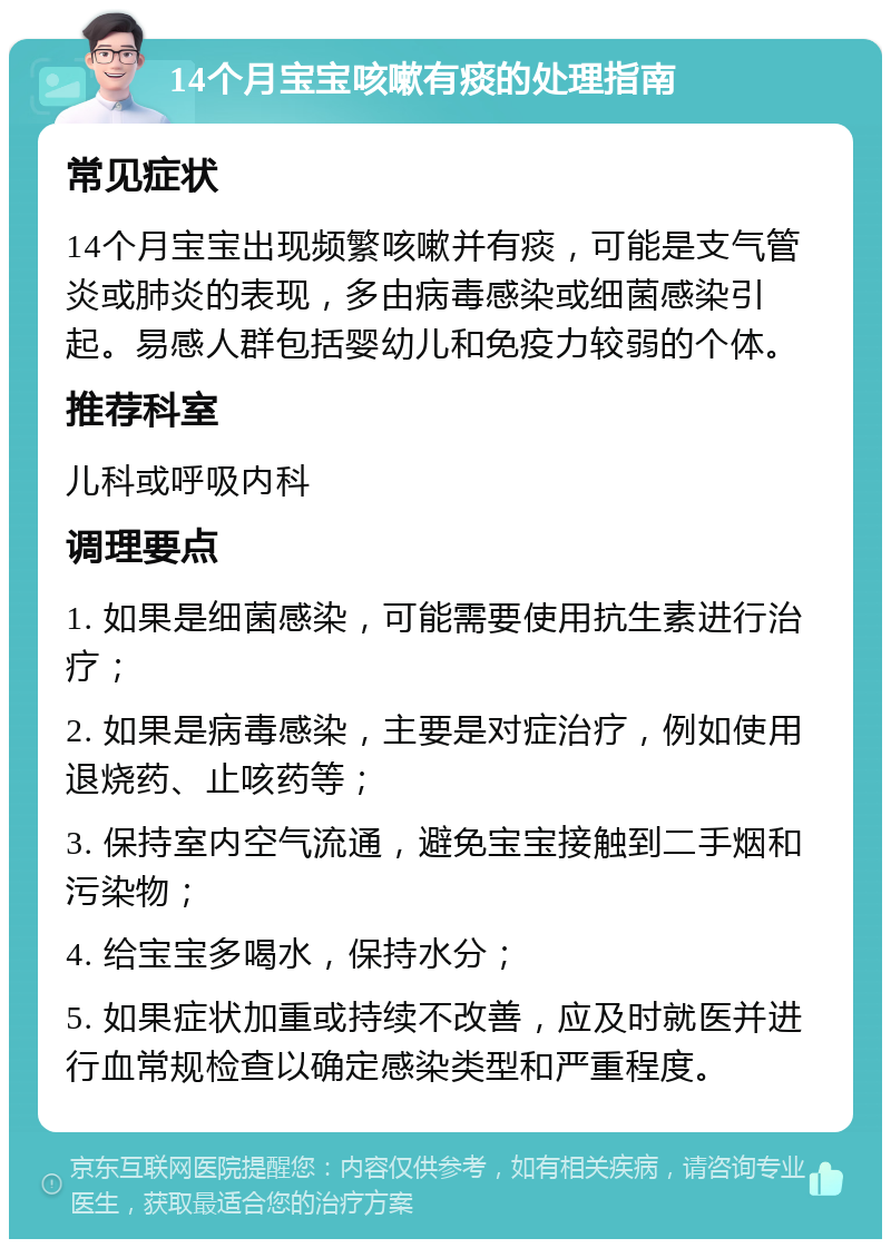 14个月宝宝咳嗽有痰的处理指南 常见症状 14个月宝宝出现频繁咳嗽并有痰，可能是支气管炎或肺炎的表现，多由病毒感染或细菌感染引起。易感人群包括婴幼儿和免疫力较弱的个体。 推荐科室 儿科或呼吸内科 调理要点 1. 如果是细菌感染，可能需要使用抗生素进行治疗； 2. 如果是病毒感染，主要是对症治疗，例如使用退烧药、止咳药等； 3. 保持室内空气流通，避免宝宝接触到二手烟和污染物； 4. 给宝宝多喝水，保持水分； 5. 如果症状加重或持续不改善，应及时就医并进行血常规检查以确定感染类型和严重程度。