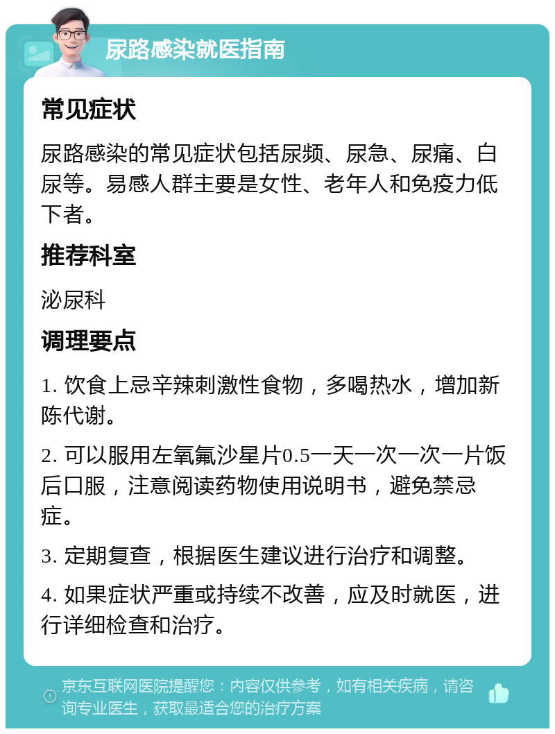 尿路感染就医指南 常见症状 尿路感染的常见症状包括尿频、尿急、尿痛、白尿等。易感人群主要是女性、老年人和免疫力低下者。 推荐科室 泌尿科 调理要点 1. 饮食上忌辛辣刺激性食物，多喝热水，增加新陈代谢。 2. 可以服用左氧氟沙星片0.5一天一次一次一片饭后口服，注意阅读药物使用说明书，避免禁忌症。 3. 定期复查，根据医生建议进行治疗和调整。 4. 如果症状严重或持续不改善，应及时就医，进行详细检查和治疗。