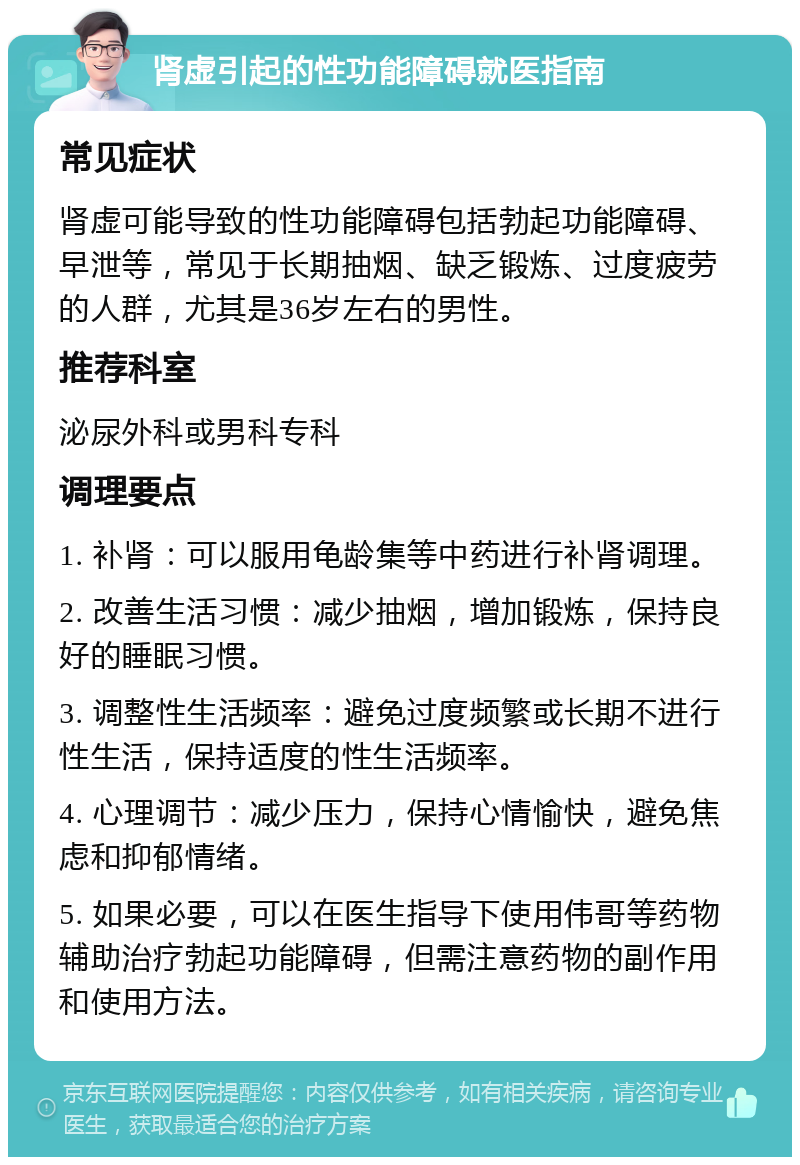 肾虚引起的性功能障碍就医指南 常见症状 肾虚可能导致的性功能障碍包括勃起功能障碍、早泄等，常见于长期抽烟、缺乏锻炼、过度疲劳的人群，尤其是36岁左右的男性。 推荐科室 泌尿外科或男科专科 调理要点 1. 补肾：可以服用龟龄集等中药进行补肾调理。 2. 改善生活习惯：减少抽烟，增加锻炼，保持良好的睡眠习惯。 3. 调整性生活频率：避免过度频繁或长期不进行性生活，保持适度的性生活频率。 4. 心理调节：减少压力，保持心情愉快，避免焦虑和抑郁情绪。 5. 如果必要，可以在医生指导下使用伟哥等药物辅助治疗勃起功能障碍，但需注意药物的副作用和使用方法。