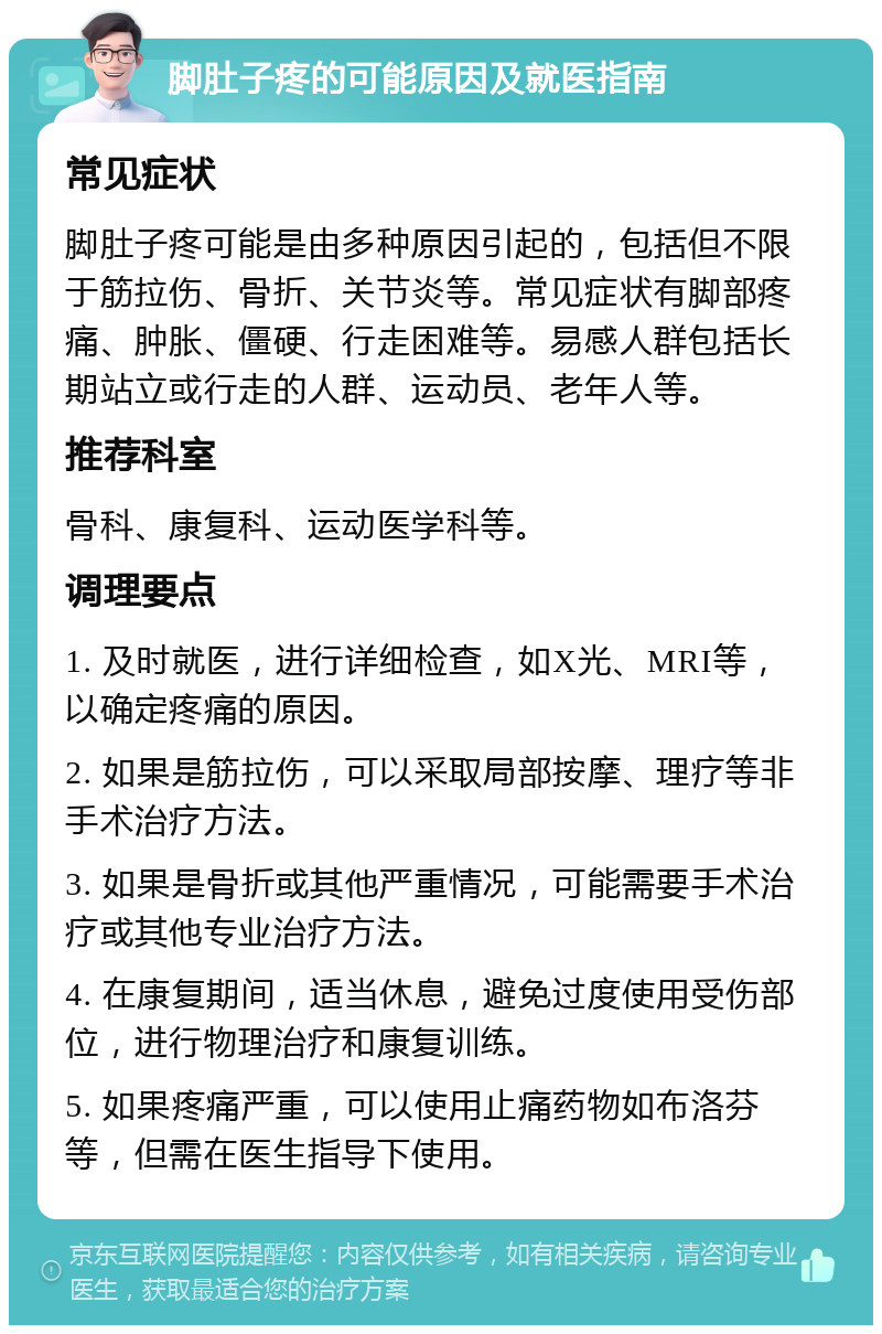 脚肚子疼的可能原因及就医指南 常见症状 脚肚子疼可能是由多种原因引起的，包括但不限于筋拉伤、骨折、关节炎等。常见症状有脚部疼痛、肿胀、僵硬、行走困难等。易感人群包括长期站立或行走的人群、运动员、老年人等。 推荐科室 骨科、康复科、运动医学科等。 调理要点 1. 及时就医，进行详细检查，如X光、MRI等，以确定疼痛的原因。 2. 如果是筋拉伤，可以采取局部按摩、理疗等非手术治疗方法。 3. 如果是骨折或其他严重情况，可能需要手术治疗或其他专业治疗方法。 4. 在康复期间，适当休息，避免过度使用受伤部位，进行物理治疗和康复训练。 5. 如果疼痛严重，可以使用止痛药物如布洛芬等，但需在医生指导下使用。