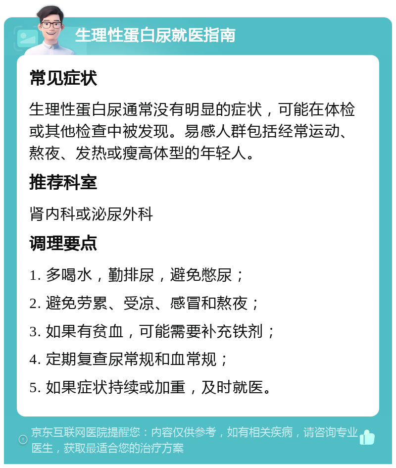 生理性蛋白尿就医指南 常见症状 生理性蛋白尿通常没有明显的症状，可能在体检或其他检查中被发现。易感人群包括经常运动、熬夜、发热或瘦高体型的年轻人。 推荐科室 肾内科或泌尿外科 调理要点 1. 多喝水，勤排尿，避免憋尿； 2. 避免劳累、受凉、感冒和熬夜； 3. 如果有贫血，可能需要补充铁剂； 4. 定期复查尿常规和血常规； 5. 如果症状持续或加重，及时就医。