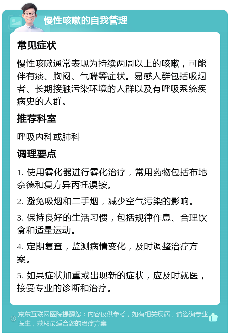 慢性咳嗽的自我管理 常见症状 慢性咳嗽通常表现为持续两周以上的咳嗽，可能伴有痰、胸闷、气喘等症状。易感人群包括吸烟者、长期接触污染环境的人群以及有呼吸系统疾病史的人群。 推荐科室 呼吸内科或肺科 调理要点 1. 使用雾化器进行雾化治疗，常用药物包括布地奈德和复方异丙托溴铵。 2. 避免吸烟和二手烟，减少空气污染的影响。 3. 保持良好的生活习惯，包括规律作息、合理饮食和适量运动。 4. 定期复查，监测病情变化，及时调整治疗方案。 5. 如果症状加重或出现新的症状，应及时就医，接受专业的诊断和治疗。