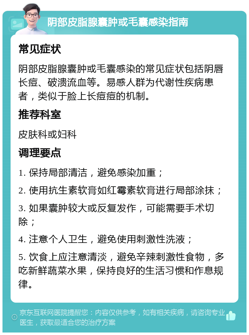 阴部皮脂腺囊肿或毛囊感染指南 常见症状 阴部皮脂腺囊肿或毛囊感染的常见症状包括阴唇长痘、破溃流血等。易感人群为代谢性疾病患者，类似于脸上长痘痘的机制。 推荐科室 皮肤科或妇科 调理要点 1. 保持局部清洁，避免感染加重； 2. 使用抗生素软膏如红霉素软膏进行局部涂抹； 3. 如果囊肿较大或反复发作，可能需要手术切除； 4. 注意个人卫生，避免使用刺激性洗液； 5. 饮食上应注意清淡，避免辛辣刺激性食物，多吃新鲜蔬菜水果，保持良好的生活习惯和作息规律。