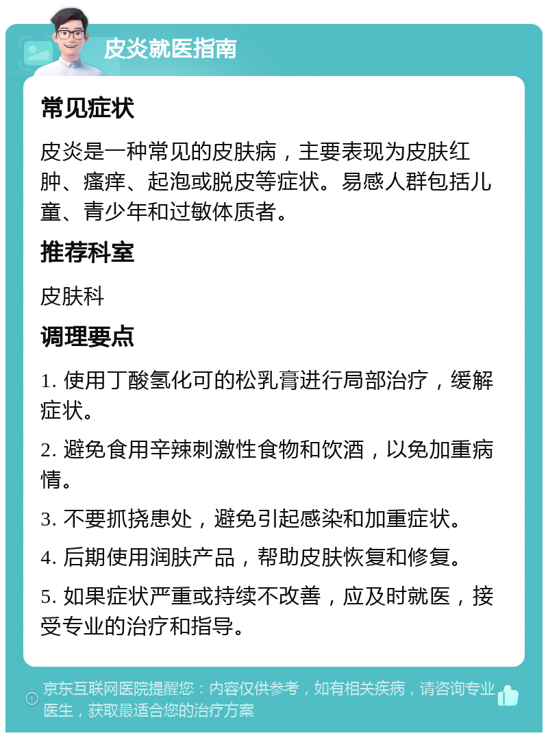 皮炎就医指南 常见症状 皮炎是一种常见的皮肤病，主要表现为皮肤红肿、瘙痒、起泡或脱皮等症状。易感人群包括儿童、青少年和过敏体质者。 推荐科室 皮肤科 调理要点 1. 使用丁酸氢化可的松乳膏进行局部治疗，缓解症状。 2. 避免食用辛辣刺激性食物和饮酒，以免加重病情。 3. 不要抓挠患处，避免引起感染和加重症状。 4. 后期使用润肤产品，帮助皮肤恢复和修复。 5. 如果症状严重或持续不改善，应及时就医，接受专业的治疗和指导。