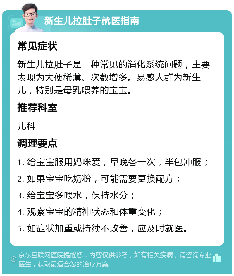 新生儿拉肚子就医指南 常见症状 新生儿拉肚子是一种常见的消化系统问题，主要表现为大便稀薄、次数增多。易感人群为新生儿，特别是母乳喂养的宝宝。 推荐科室 儿科 调理要点 1. 给宝宝服用妈咪爱，早晚各一次，半包冲服； 2. 如果宝宝吃奶粉，可能需要更换配方； 3. 给宝宝多喂水，保持水分； 4. 观察宝宝的精神状态和体重变化； 5. 如症状加重或持续不改善，应及时就医。