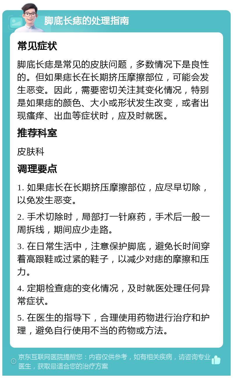 脚底长痣的处理指南 常见症状 脚底长痣是常见的皮肤问题，多数情况下是良性的。但如果痣长在长期挤压摩擦部位，可能会发生恶变。因此，需要密切关注其变化情况，特别是如果痣的颜色、大小或形状发生改变，或者出现瘙痒、出血等症状时，应及时就医。 推荐科室 皮肤科 调理要点 1. 如果痣长在长期挤压摩擦部位，应尽早切除，以免发生恶变。 2. 手术切除时，局部打一针麻药，手术后一般一周拆线，期间应少走路。 3. 在日常生活中，注意保护脚底，避免长时间穿着高跟鞋或过紧的鞋子，以减少对痣的摩擦和压力。 4. 定期检查痣的变化情况，及时就医处理任何异常症状。 5. 在医生的指导下，合理使用药物进行治疗和护理，避免自行使用不当的药物或方法。