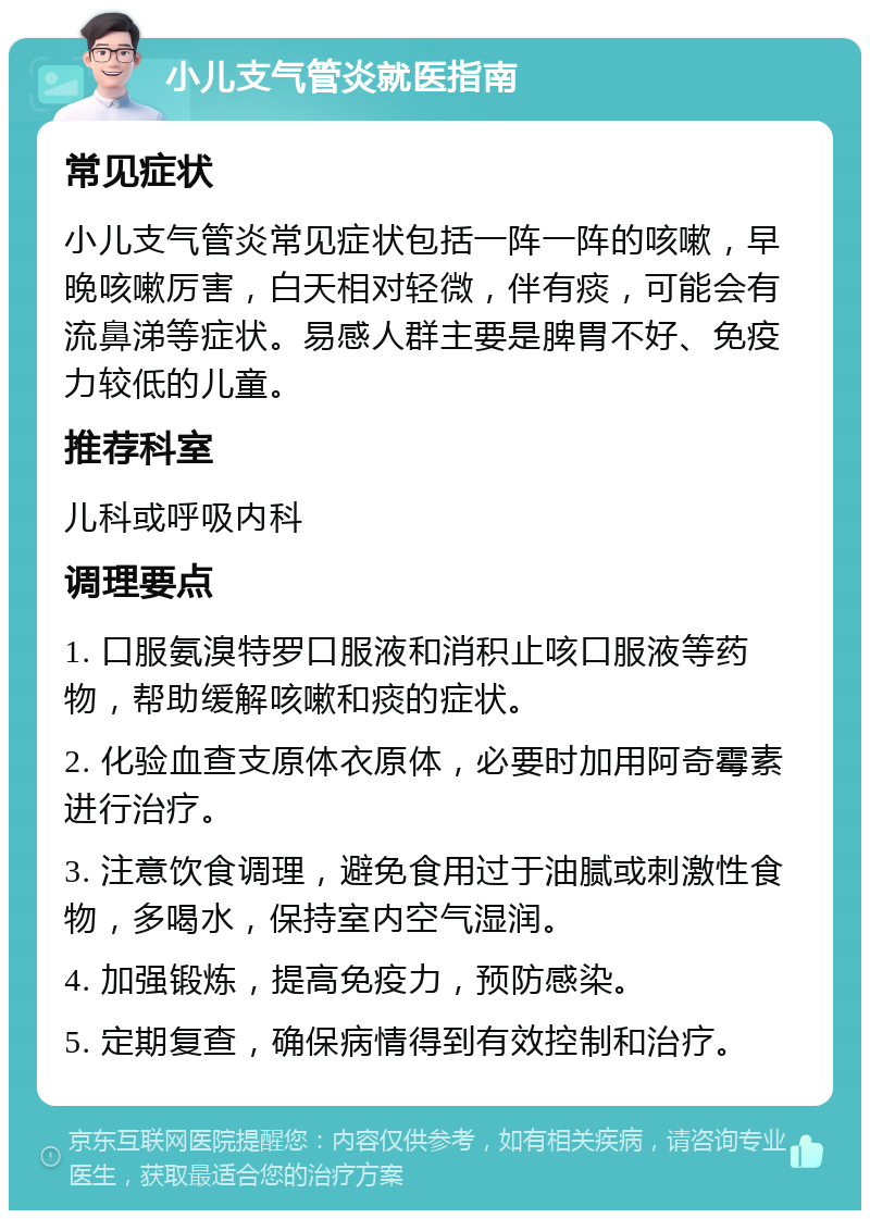 小儿支气管炎就医指南 常见症状 小儿支气管炎常见症状包括一阵一阵的咳嗽，早晚咳嗽厉害，白天相对轻微，伴有痰，可能会有流鼻涕等症状。易感人群主要是脾胃不好、免疫力较低的儿童。 推荐科室 儿科或呼吸内科 调理要点 1. 口服氨溴特罗口服液和消积止咳口服液等药物，帮助缓解咳嗽和痰的症状。 2. 化验血查支原体衣原体，必要时加用阿奇霉素进行治疗。 3. 注意饮食调理，避免食用过于油腻或刺激性食物，多喝水，保持室内空气湿润。 4. 加强锻炼，提高免疫力，预防感染。 5. 定期复查，确保病情得到有效控制和治疗。