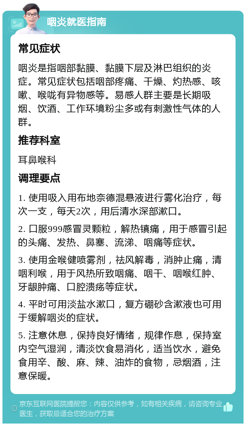 咽炎就医指南 常见症状 咽炎是指咽部黏膜、黏膜下层及淋巴组织的炎症。常见症状包括咽部疼痛、干燥、灼热感、咳嗽、喉咙有异物感等。易感人群主要是长期吸烟、饮酒、工作环境粉尘多或有刺激性气体的人群。 推荐科室 耳鼻喉科 调理要点 1. 使用吸入用布地奈德混悬液进行雾化治疗，每次一支，每天2次，用后清水深部漱口。 2. 口服999感冒灵颗粒，解热镇痛，用于感冒引起的头痛、发热、鼻塞、流涕、咽痛等症状。 3. 使用金喉健喷雾剂，祛风解毒，消肿止痛，清咽利喉，用于风热所致咽痛、咽干、咽喉红肿、牙龈肿痛、口腔溃疡等症状。 4. 平时可用淡盐水漱口，复方硼砂含漱液也可用于缓解咽炎的症状。 5. 注意休息，保持良好情绪，规律作息，保持室内空气湿润，清淡饮食易消化，适当饮水，避免食用辛、酸、麻、辣、油炸的食物，忌烟酒，注意保暖。