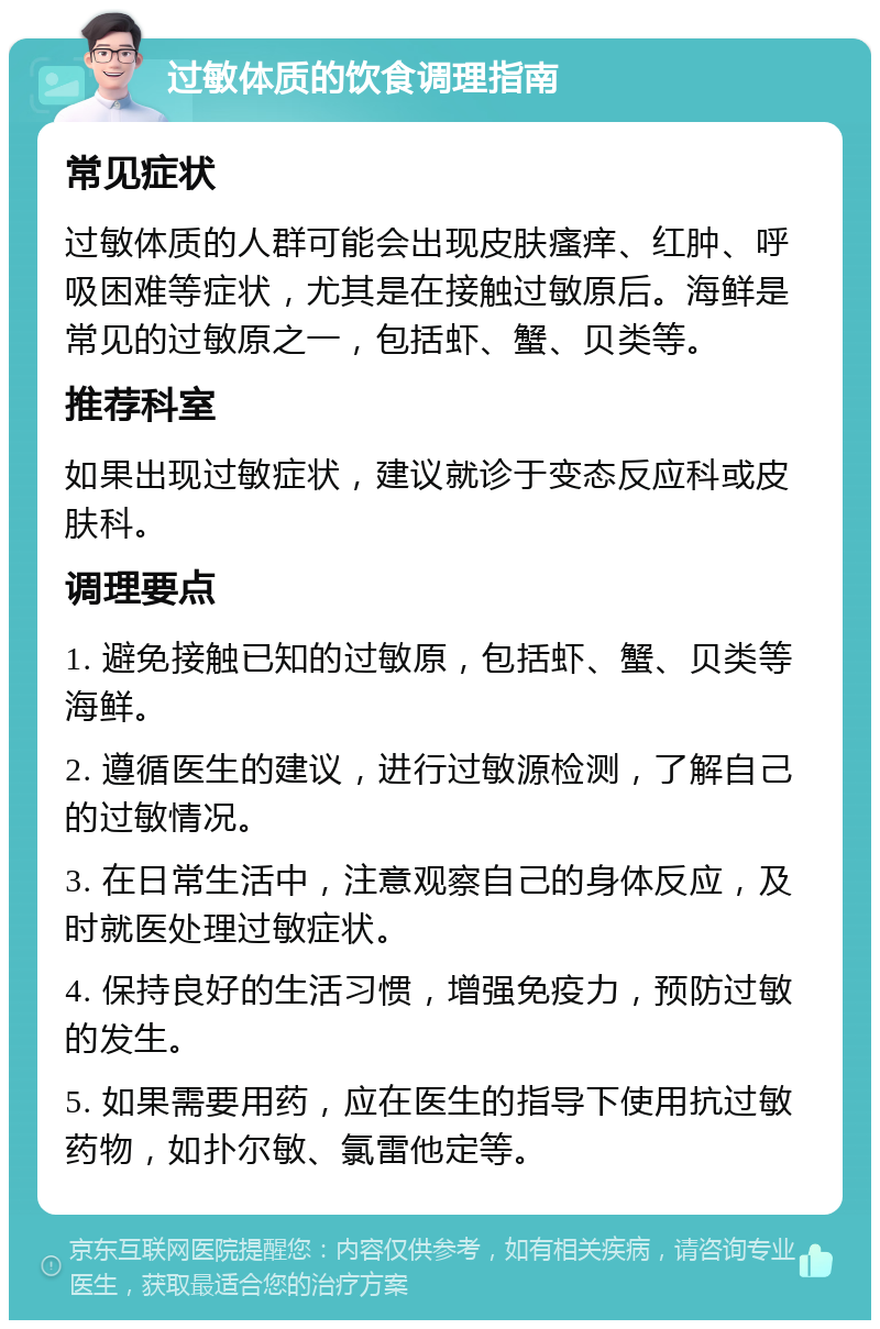 过敏体质的饮食调理指南 常见症状 过敏体质的人群可能会出现皮肤瘙痒、红肿、呼吸困难等症状，尤其是在接触过敏原后。海鲜是常见的过敏原之一，包括虾、蟹、贝类等。 推荐科室 如果出现过敏症状，建议就诊于变态反应科或皮肤科。 调理要点 1. 避免接触已知的过敏原，包括虾、蟹、贝类等海鲜。 2. 遵循医生的建议，进行过敏源检测，了解自己的过敏情况。 3. 在日常生活中，注意观察自己的身体反应，及时就医处理过敏症状。 4. 保持良好的生活习惯，增强免疫力，预防过敏的发生。 5. 如果需要用药，应在医生的指导下使用抗过敏药物，如扑尔敏、氯雷他定等。