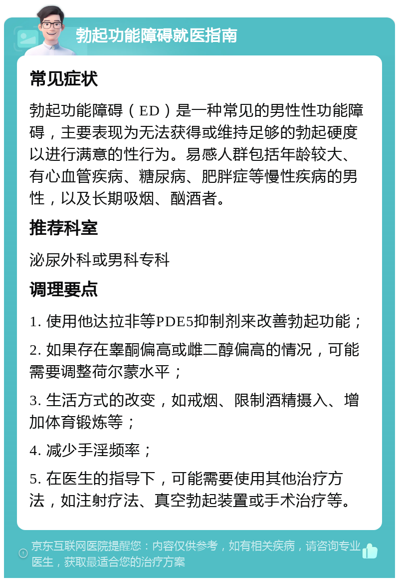 勃起功能障碍就医指南 常见症状 勃起功能障碍（ED）是一种常见的男性性功能障碍，主要表现为无法获得或维持足够的勃起硬度以进行满意的性行为。易感人群包括年龄较大、有心血管疾病、糖尿病、肥胖症等慢性疾病的男性，以及长期吸烟、酗酒者。 推荐科室 泌尿外科或男科专科 调理要点 1. 使用他达拉非等PDE5抑制剂来改善勃起功能； 2. 如果存在睾酮偏高或雌二醇偏高的情况，可能需要调整荷尔蒙水平； 3. 生活方式的改变，如戒烟、限制酒精摄入、增加体育锻炼等； 4. 减少手淫频率； 5. 在医生的指导下，可能需要使用其他治疗方法，如注射疗法、真空勃起装置或手术治疗等。